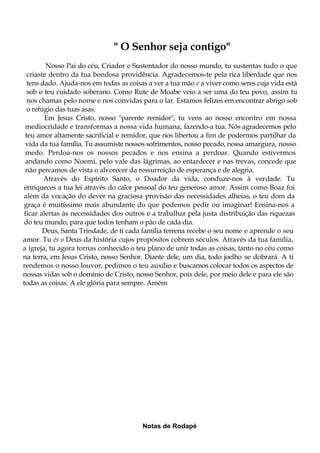 " O Senhor seja contigo"
Nosso Pai do céu, Criador e Sustentador do nosso mundo, tu sustentas tudo o que
criaste dentro da tua bondosa providência. Agradecemos-te pela rica liberdade que nos
tens dado. Ajuda-nos em todas as coisas a ver a tua mão e a viver como seres cuja vida está
sob o teu cuidado soberano. Como Rute de Moabe veio a ser uma do teu povo, assim tu
nos chamas pelo nome e nos convidas para o lar. Estamos felizes em encontrar abrigo sob
o refúgio das tuas asas.
Em Jesus Cristo, nosso "parente remidor", tu vens ao nosso encontro em nossa
mediocridade e transformas a nossa vida humana, fazendo-a tua. Nós agradecemos pelo
teu amor altamente sacrificial e remidor, que nos libertou a fim de podermos partilhar da
vida da tua família. Tu assumiste nossos sofrimentos, nosso pecado, nossa amargura, nosso
medo. Perdoa-nos os nossos pecados e nos ensina a perdoar. Quando estivermos
andando como Noemi, pelo vale das lágrimas, ao entardecer e nas trevas, concede que
não percamos de vista o alvorecer da ressurreição de esperança e de alegria.
Através do Espírito Santo, o Doador da vida, conduze-nos à verdade. Tu
enriqueces a tua lei através do calor pessoal do teu generoso amor. Assim como Boaz foi
além da vocação do dever na graciosa provisão das necessidades alheias, o teu dom da
graça é muitíssimo mais abundante do que podemos pedir ou imaginar! Ensina-nos a
ficar alertas às necessidades dos outros e a trabalhar pela justa distribuição das riquezas
do teu mundo, para que todos tenham o pão de cada dia.
Deus, Santa Trindade, de ti cada família terrena recebe o seu nome e aprende o seu
amor. Tu és o Deus da história cujos propósitos cobrem séculos. Através da tua família,
a igreja, tu agora tornas conhecido o teu plano de unir todas as coisas, tanto no céu como
na terra, em Jesus Cristo, nosso Senhor. Diante dele, um dia, todo joelho se dobrará. A ti
rendemos o nosso louvor, pedimos o teu auxílio e buscamos colocar todos os aspectos de
nossas vidas sob o domínio de Cristo, nosso Senhor, pois dele, por meio dele e para ele são
todas as coisas. A ele glória para sempre. Amém
Notas de Rodapé
 