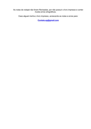As notas de rodapé não foram Revisadas, por não possuir o livro impresso e conter
muitos erros ortográficos.
Caso alguem tenha o livro impresso, acrescente as notas e envie para:
Contato.eg@gmail.com
 