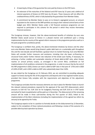 • A lowering by 10 bps of the guarantee fee costs paid by Greece on the EFSF loans.
• An extension of the maturities of the bilateral and EFSF loans by 15 years and a deferral of
interest payments of Greece on EFSF loans by 10 years. These measures will not affect the
creditworthiness of EFSF, which is fully backed by the guarantees from Member States.
• A commitment by Member States to pass on to Greece's segregated account, an amount
equivalent to the income on the SMP portfolio accruing to their national central bank as from
budget year 2013. Member States under a full financial assistance programme are not
required to participate in this scheme for the period in which they receive themselves
financial assistance.
The Eurogroup stresses, however, that the above-mentioned benefits of initiatives by euro area
Member States would accrue to Greece in a phased manner and conditional upon a strong
implementation by the country of the agreed reform measures in the programme period as well as in
the post-programme surveillance period.
The Eurogroup is confident that, jointly, the above-mentioned initiatives by Greece and the other
euro area Member States would bring Greece's public debt back on a sustainable path throughout
this and the next decade and will facilitate a gradual return to market financing. Euro area Member
States will consider further measures and assistance, including inter alia lower co-financing in
structural funds and/or further interest rate reduction of the Greek Loan Facility, if necessary, for
achieving a further credible and sustainable reduction of Greek debt-to-GDP ratio, when Greece
reaches an annual primary surplus, as envisaged in the current MoU, conditional on full
implementation of all conditions contained in the programme, in order to ensure that by the end of
the IMF programme in 2016, Greece can reach a debt-to-GDP ratio in that year of 175% and in 2020
of 124% of GDP, and in 2022 a debt-to-GDP ratio substantially lower than 110%.
As was stated by the Eurogroup on 21 February 2012, we are committed to providing adequate
support to Greece during the life of the programme and beyond until it has regained market access,
provided that Greece fully complies with the requirements and objectives of the adjustment
programme.
The Eurogroup concludes that the necessary elements are now in place for Member States to launch
the relevant national procedures required for the approval of the next EFSF disbursement, which
amounts to EUR 43.7 bn. EUR 10.6 bn for budgetary financing and EUR 23.8 bn in EFSF bonds
earmarked for bank recapitalisation will be paid out in December. The disbursement of the remaining
amount will be made in three sub-tranches during the first quarter of 2013, linked to the
implementation of the MoU milestones (including the implementation of the agreed tax reform by
January) to be agreed by the Troika.
The Eurogroup expects to be in a position to formally decide on the disbursement by 13 December,
subject to the completion of these national procedures and following a review of the outcome of a
possible debt buy-back operation by Greece.
 