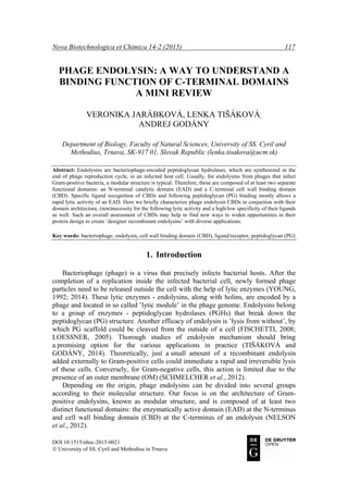 Nova Biotechnologica et Chimica 14-2 (2015) 117
DOI 10.1515/nbec-2015-0021
© University of SS. Cyril and Methodius in Trnava
PHAGE ENDOLYSIN: A WAY TO UNDERSTAND A
BINDING FUNCTION OF C-TERMINAL DOMAINS
A MINI REVIEW
VERONIKA JARÁBKOVÁ, LENKA TIŠÁKOVÁ,
ANDREJ GODÁNY
Department of Biology, Faculty of Natural Sciences, University of SS. Cyril and
Methodius, Trnava, SK-917 01, Slovak Republic (lenka.tisakova@ucm.sk)
Abstract: Endolysins are bacteriophage-encoded peptidoglycan hydrolases, which are synthesized in the
end of phage reproduction cycle, in an infected host cell. Usually, for endolysins from phages that infect
Gram-positive bacteria, a modular structure is typical. Therefore, these are composed of at least two separate
functional domains: an N-terminal catalytic domain (EAD) and a C-terminal cell wall binding domain
(CBD). Specific ligand recognition of CBDs and following peptidoglycan (PG) binding mostly allows a
rapid lytic activity of an EAD. Here we briefly characterize phage endolysin CBDs in conjuction with their
domain architecture, (non)necessity for the following lytic activity and a high/low specificity of their ligands
as well. Such an overall assessment of CBDs may help to find new ways to widen opportunities in their
protein design to create ‛designer recombinant endolysins’ with diverse applications.
Key words: bacteriophage, endolysin, cell wall binding domain (CBD), ligand/receptor, peptidoglycan (PG)
1. Introduction
Bacteriophage (phage) is a virus that precisely infects bacterial hosts. After the
completion of a replication inside the infected bacterial cell, newly formed phage
particles need to be released outside the cell with the help of lytic enzymes (YOUNG,
1992; 2014). These lytic enzymes - endolysins, along with holins, are encoded by a
phage and located in so called ‛lytic module’ in the phage genome. Endolysins belong
to a group of enzymes - peptidoglycan hydrolases (PGHs) that break down the
peptidoglycan (PG) structure. Another efficacy of endolysin is ‛lysis from without’, by
which PG scaffold could be cleaved from the outside of a cell (FISCHETTI, 2008;
LOESSNER, 2005). Thorough studies of endolysin mechanism should bring
a promising option for the various applications in practice (TIŠÁKOVÁ and
GODÁNY, 2014). Theoretically, just a small amount of a recombinant endolysin
added externally to Gram-positive cells could immediate a rapid and irreversible lysis
of these cells. Conversely, for Gram-negative cells, this action is limited due to the
presence of an outer membrane (OM) (SCHMELCHER et al., 2012).
Depending on the origin, phage endolysins can be divided into several groups
according to their molecular structure. Our focus is on the architecture of Gram-
positive endolysins, known as modular structure, and is composed of at least two
distinct functional domains: the enzymatically active domain (EAD) at the N-terminus
and cell wall binding domain (CBD) at the C-terminus of an endolysin (NELSON
et al., 2012).
 