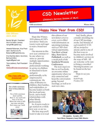 Hope this Winter,
2015 edition of CSD’s
newsletter finds you
toasty warm and eager
to start a brand new
year.
Our mission in this
new year continues to
be one where we
strive to provide
multiple opportunities
for all library
professionals working
in service to children
in Maryland to learn
and grow
professionally, to be
empowered to
communicate the
value of libraries to
children, their families,
and stakeholders, to
become leaders at both
the local and state
levels, and to build
relationships with
other library
professionals.
So, if you’re ready to
get started on a whole
new year, so are we.
The first step you’ll
want to take is to read
this edition of our
newsletter cover to
cover, as it is filled
with information on
upcoming trainings,
such as CSD’s first
virtual opportunity,
You Have a Great
Idea, Now Get it
Published!, as well as
a sneak peek of the
Southern/Western
Conferences.
The next step is to
like us on Facebook,
an awesome online
opportunity where we
stay connected and
keep the conversation
going beyond
meetings, as well as to
start new ones.
And, finally, please
consider attending one
of our CSD meetings
on the 2nd Monday of
each month 10-12:30.
All are invited to
attend, and it is one of
the best ways to
become more involved
in children’s services in
the state of MD. All
are welcome-so be sure
to bring a coworker!
Meeting locations can
be found on the last
page.
Hope to see you
soon!
Rachel Wright,
President, CSD
CSD Newsletter
(Children’s Services Division of MLA)
Winter 2015CSD newsletter
CSD Officers
2014-2015
Rachel Wright, President
Cecil Co Public Library
rwright@ccplnet.org
Amanda Roberson, Vice Presi-
dent, Harford Co PL
Roberson@hcplonline.org
Irva Nachlas-Gabin, Secretary
Retired (HCL)
ibgabin@gmail.com
Tara Lebherz, Past President
FCPL
tlebherz@frederickcountymd.gov
http://www.mdlib.org/
divisions/csd/
I’m a little snowman
(tune of I’m a little tea-
pot)
I’m a little snowman
short and fat.
Here is my scarf and
here is my hat.
When the snow is fall-
ing come and play.
Sun comes up, I melt
away.
CSD committee, November, 2014
Noyes Library, Montgomery County Public Libraries
Happy New Year from CSD!
 