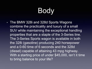 Body
• The BMW 328i and 328d Sports Wagons
combine the practicality and luxury of a small
SUV while maintaining the exceptional handling
properties that are a staple of the 3-Series line.
The 3-Series Sports wagon is available in both
the 328i (gasoline) producing 240 horsepower
and a 0-60 time of 6 seconds and the 328d
(diesel) capable of attaining 43 mpg highway.
With a starting price of under $45,000, isn’t it time
to bring balance to your life?
 