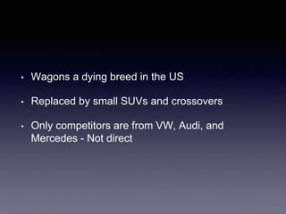 • Wagons a dying breed in the US
• Replaced by small SUVs and crossovers
• Only competitors are from VW, Audi, and
Mercedes - Not direct
 