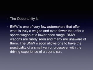 • The Opportunity Is:
• BMW is one of very few automakers that offer
what is truly a wagon and even fewer that offer a
sports wagon at a lower price range. BMW
wagons are rarely seen and many are unaware of
them. The BMW wagon allows one to have the
practicality of a small van or crossover with the
driving experience of a sports car.
 