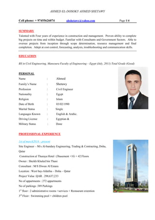 AHMED EL-DOSOKY AHMED SHETAWY
Cell phone: + 97455626074 ahshetawy@yahoo.com Page 1/4
SUMMARY
Talented with Four years of experience in construction and management. Proven ability to complete
big projects on time and within budget. Familiar with Consultants and Government Sectors. Able to
oversee projects from inception through scope determination, resource management and final
completion. Adept at cost control, forecasting, analysis, troubleshooting and communication skills.
EDUCATION
BS in Civil Engineering, Mansoura Faculty of Engineering – Egypt (July, 2011) Total Grade (Good)
PERSONAL
Name : Ahmed
Family’s Name : Shetawy
Profession : Civil Engineer
Nationality : Egypt
Religion : Islam
Date of Birth : 03/02/1990
Marital Status : Single
Languages Known : English & Arabic.
Driving License : Egyptian &
Military Status : Done
PROFESSIONAL EXPERIENCE
1st of march2014 – present
Site Engineer – M/s Al-bandary Engineering, Trading & Contracting, Doha,
Qatar
Construction al Thuraya Hotel (3basement +1G + 42 Floors
Owner : Sheikh Khaled bin Thani
Consultant : M/S Diwan Al Emara
Location : West bay-Aldafna – Doha – Qatar
Project Value :QAR . 298,637,233
No of appartments : 272 appartments
No of parkings :389 Parkings
1st
floor : 2 administrative rooms +services + Restaurant extention
3rd
Floor : Swimming pool + children pool
 