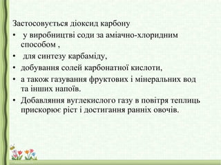 Застосовується діоксид карбону
• у виробництві соди за аміачно-хлоридним
способом ,
• для синтезу карбаміду,
• добування солей карбонатної кислоти,
• а також газування фруктових і мінеральних вод
та інших напоїв.
• Добавляння вуглекислого газу в повітря теплиць
прискорює ріст і достигання ранніх овочів.
 