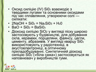 • Оксид силіцію (IV) Si02 взаємодіє з
твердими лугами та основними оксидами
під час сплавляння, утворюючи солі —
силікати:
• 2NaOH + Si02 = Na2Si03 + Н20
• BaO + Si02 = BaSi03
• Діоксид силіцію SiO2 у вигляді піску широко
застосовують у будівництві, для добування
скла, кераміки, порцеляни, фаянсу, цегли,
цементу, абразивів. У вигляді кварцу Sі02
використовують у радіотехніці, в
акустоелектроніці, в оптичному
приладобудуванні. Синтетичний діоксид
силіцію Sі02 («біла сажа») застосовується як
наповнювач у виробництві гуми.
 