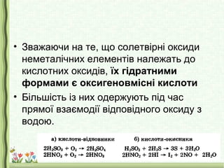 • Зважаючи на те, що солетвірні оксиди
неметалічних елементів належать до
кислотних оксидів, їх гідратними
формами є оксигеновмісні кислоти
• Більшість із них одержують під час
прямої взаємодії відповідного оксиду з
водою.
 