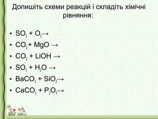 Допишіть схеми реакцій і складіть хімічні
рівняння:
• SO2 + O2→
• CO2 + MgO →
• CO2 + LiOH →
• SO3 + H2O →
• BaCO3 + SiO2→
• CaCO3 + P2O5→
 