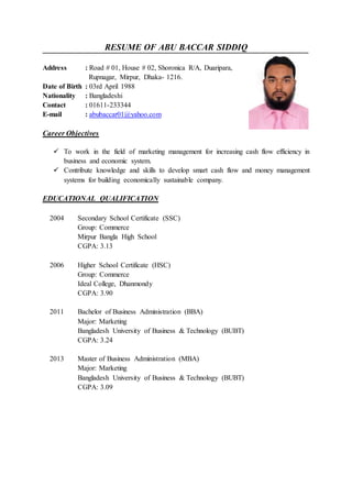 RESUME OF ABU BACCAR SIDDIQ
Address : Road # 01, House # 02, Shoronica R/A, Duaripara,
Rupnagar, Mirpur, Dhaka- 1216.
Date of Birth : 03rd April 1988
Nationality : Bangladeshi
Contact : 01611-233344
E-mail : abubaccar01@yahoo.com
Career Objectives
 To work in the field of marketing management for increasing cash flow efficiency in
business and economic system.
 Contribute knowledge and skills to develop smart cash flow and money management
systems for building economically sustainable company.
EDUCATIONAL QUALIFICATION
2004 Secondary School Certificate (SSC)
Group: Commerce
Mirpur Bangla High School
CGPA: 3.13
2006 Higher School Certificate (HSC)
Group: Commerce
Ideal College, Dhanmondy
CGPA: 3.90
2011 Bachelor of Business Administration (BBA)
Major: Marketing
Bangladesh University of Business & Technology (BUBT)
CGPA: 3.24
2013 Master of Business Administration (MBA)
Major: Marketing
Bangladesh University of Business & Technology (BUBT)
CGPA: 3.09
 