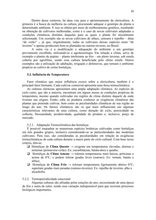 10
Dentro desse contexto, há duas vias para o aprimoramento da olericultura. A
primeira é a busca da melhoria na cultura, procurando adequar o genótipo da planta a
determinado ambiente. E isso se obtém por meio do melhoramento genético, resultando
na obtenção de cultivares melhoradas, como é o caso de novas cultivares adaptadas a
condições climáticas distintas daquelas para as quais a planta foi inicialmente
selecionada. Um exemplo são as novas cultivares de alface, cenoura e repolho – ditas
“de verão” -, já que, originalmente, todas as cultivares dessas espécies eram “de
inverno” e apenas produziam bem se plantadas no outono-inverno, no Brasil.
A outra via é a modificação e adequação do ambiente a um genótipo
previamente escolhido, utilizando-se a agrotecnologia. Em relação a clima, serve de
exemplo o plantio de pepino – planta intolerante ao frio – em pleno inverno, sob estufa
coberta por agrofilme, sendo essa cultura beneficiada pelo efeito estufa. Outros
exemplos são a utilização de adubação, irrigação e defensivos, que tornam o ambiente
propício ao cultivo de certas hortaliças.
5.2. Influência da Temperatura
Fator climático que maior influência exerce sobre a olericultura, também é o
principal fator limitante. Cada cultivar comercial apresenta uma faixa termoclimática.
As culturas oleráceas apresentam uma ampla adaptação climática. As espécies de
ciclo curto, que são a maioria, encontram em alguns meses as condições propícias de
temperatura, mesmo quando cultivadas em regiões de clima distinto daquele de onde
tiveram sua origem. Então, cabe ao produtor conhecer as exigências climáticas das
plantas que pretende cultivar, bem como as peculiaridades climáticas de sua região ao
longo do ano. Os fatores climáticos são os que mais influenciam em algumas
características relevantes de uma cultura, como duração do ciclo, precocidade na
colheita, fitossanidade, produtividade, qualidade do produto e, inclusive, preço de
mercado.
5.2.1. Adaptação Termoclimática das hortaliças
É possível enquadrar as numerosas espécies botânicas cultivadas como hortaliças
em três grandes grupos, inclusive considerando-se as particularidades das modernas
cultivares. Para isso, são consideradas as peculiaridades em relação às exigências
termoclimáticas de cada cultura durante a maior parte do ciclo cultural. Com base nesse
critério, têm-se:
 Hortaliças de Clima Quente → exigente em temperaturas elevadas, diurnas e
noturnas (primavera-verão). Ex: cucurbitáceas, batata-doce e quiabo;
 Hortaliças de Clima Ameno → toleram temperaturas mais baixas, próximas e
acima de 0°C, e podem tolerar geadas leves (outono). Ex: tomate, batata e
alface;
 Hortaliças de Clima Frio → toleram temperaturas ligeiramente abaixo 0°C;
suportam geadas mais pesadas (outono-inverno). Ex: repolho de inverno, alho e
alcachofra.
5.2.2. Termoperiodicidade estacional
Algumas culturas são afetadas pelas estações do ano, necessitando de uma época
de frio e outra de calor, sendo essa variação indispensável para que ocorram processos
biológicos importantes.
 