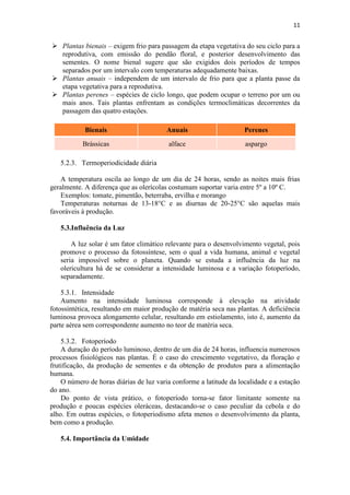 11
 Plantas bienais – exigem frio para passagem da etapa vegetativa do seu ciclo para a
reprodutiva, com emissão do pendão floral, e posterior desenvolvimento das
sementes. O nome bienal sugere que são exigidos dois períodos de tempos
separados por um intervalo com temperaturas adequadamente baixas.
 Plantas anuais – independem de um intervalo de frio para que a planta passe da
etapa vegetativa para a reprodutiva.
 Plantas perenes – espécies de ciclo longo, que podem ocupar o terreno por um ou
mais anos. Tais plantas enfrentam as condições termoclimáticas decorrentes da
passagem das quatro estações.
Bienais Anuais Perenes
Brássicas alface aspargo
5.2.3. Termoperiodicidade diária
A temperatura oscila ao longo de um dia de 24 horas, sendo as noites mais frias
geralmente. A diferença que as olerícolas costumam suportar varia entre 5º a 10º C.
Exemplos: tomate, pimentão, beterraba, ervilha e morango
Temperaturas noturnas de 13-18°C e as diurnas de 20-25°C são aquelas mais
favoráveis à produção.
5.3.Influência da Luz
A luz solar é um fator climático relevante para o desenvolvimento vegetal, pois
promove o processo da fotossíntese, sem o qual a vida humana, animal e vegetal
seria impossível sobre o planeta. Quando se estuda a influência da luz na
olericultura há de se considerar a intensidade luminosa e a variação fotoperíodo,
separadamente.
5.3.1. Intensidade
Aumento na intensidade luminosa corresponde à elevação na atividade
fotossintética, resultando em maior produção de matéria seca nas plantas. A deficiência
luminosa provoca alongamento celular, resultando em estiolamento, isto é, aumento da
parte aérea sem correspondente aumento no teor de matéria seca.
5.3.2. Fotoperíodo
A duração do período luminoso, dentro de um dia de 24 horas, influencia numerosos
processos fisiológicos nas plantas. É o caso do crescimento vegetativo, da floração e
frutificação, da produção de sementes e da obtenção de produtos para a alimentação
humana.
O número de horas diárias de luz varia conforme a latitude da localidade e a estação
do ano.
Do ponto de vista prático, o fotoperíodo torna-se fator limitante somente na
produção e poucas espécies oleráceas, destacando-se o caso peculiar da cebola e do
alho. Em outras espécies, o fotoperiodismo afeta menos o desenvolvimento da planta,
bem como a produção.
5.4. Importância da Umidade
 