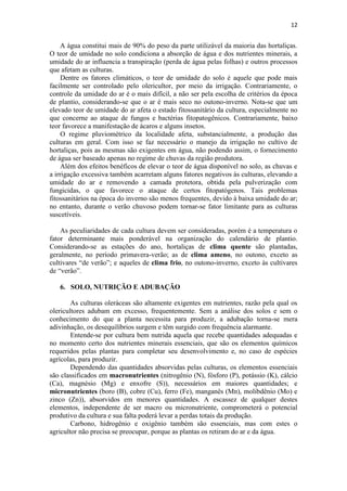 12
A água constitui mais de 90% do peso da parte utilizável da maioria das hortaliças.
O teor de umidade no solo condiciona a absorção de água e dos nutrientes minerais, a
umidade do ar influencia a transpiração (perda de água pelas folhas) e outros processos
que afetam as culturas.
Dentre os fatores climáticos, o teor de umidade do solo é aquele que pode mais
facilmente ser controlado pelo olericultor, por meio da irrigação. Contrariamente, o
controle da umidade do ar é o mais difícil, a não ser pela escolha de critérios da época
de plantio, considerando-se que o ar é mais seco no outono-inverno. Nota-se que um
elevado teor de umidade do ar afeta o estado fitossanitário da cultura, especialmente no
que concerne ao ataque de fungos e bactérias fitopatogênicos. Contrariamente, baixo
teor favorece a manifestação de ácaros e alguns insetos.
O regime pluviométrico da localidade afeta, substancialmente, a produção das
culturas em geral. Com isso se faz necessário o manejo da irrigação no cultivo de
hortaliças, pois as mesmas são exigentes em água, não podendo assim, o fornecimento
de água ser baseado apenas no regime de chuvas da região produtora.
Além dos efeitos benéficos de elevar o teor de água disponível no solo, as chuvas e
a irrigação excessiva também acarretam alguns fatores negativos às culturas, elevando a
umidade do ar e removendo a camada protetora, obtida pela pulverização com
fungicidas, o que favorece o ataque de certos fitopatógenos. Tais problemas
fitossanitários na época do inverno são menos frequentes, devido à baixa umidade do ar;
no entanto, durante o verão chuvoso podem tornar-se fator limitante para as culturas
suscetíveis.
As peculiaridades de cada cultura devem ser consideradas, porém é a temperatura o
fator determinante mais ponderável na organização do calendário de plantio.
Considerando-se as estações do ano, hortaliças de clima quente são plantadas,
geralmente, no período primavera-verão; as de clima ameno, no outono, exceto as
cultivares “de verão”; e aqueles de clima frio, no outono-inverno, exceto às cultivares
de “verão”.
6. SOLO, NUTRIÇÃO E ADUBAÇÃO
As culturas oleráceas são altamente exigentes em nutrientes, razão pela qual os
olericultores adubam em excesso, frequentemente. Sem a análise dos solos e sem o
conhecimento do que a planta necessita para produzir, a adubação torna-se mera
adivinhação, os desequilíbrios surgem e têm surgido com frequência alarmante.
Entende-se por cultura bem nutrida aquela que recebe quantidades adequadas e
no momento certo dos nutrientes minerais essenciais, que são os elementos químicos
requeridos pelas plantas para completar seu desenvolvimento e, no caso de espécies
agrícolas, para produzir.
Dependendo das quantidades absorvidas pelas culturas, os elementos essenciais
são classificados em macronutrientes (nitrogênio (N), fósforo (P), potássio (K), cálcio
(Ca), magnésio (Mg) e enxofre (S)), necessários em maiores quantidades; e
micronutrientes (boro (B), cobre (Cu), ferro (Fe), manganês (Mn), molibdênio (Mo) e
zinco (Zn)), absorvidos em menores quantidades. A escassez de qualquer destes
elementos, independente de ser macro ou micronutriente, comprometerá o potencial
produtivo da cultura e sua falta poderá levar a perdas totais da produção.
Carbono, hidrogênio e oxigênio também são essenciais, mas com estes o
agricultor não precisa se preocupar, porque as plantas os retiram do ar e da água.
 