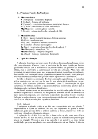 13
6.1. Principais Funções dos Nutrientes
 Macronutrientes
N (Nitrogênio) – crescimento da planta
P (Fosfato) – floração e frutificação
K (Potássio) – crescimento das raízes e resistência à doenças
Ca (Cálcio) – crescimento de raízes e fecundação
Mg (Magnésio) – composição de clorofila
S (Enxofre) – síntese de clorofila e absorção de CO2
 Micronutrientes
B (Boro) – desenvolvimento de raízes, frutos e sementes
Cl (Cloro) – quebra da água
Cu (Cobre) – respiração e síntese de clorofila
Co (Cobalto) – absorção de nitrogênio
Fe (Ferro) – respiração, síntese de clorofila, fixação de N
Mn (Manganês) – absorção de CO2
Mo (Molibdênio) – fixação e nitrogênio
Zn (Zinco) – formação e maturação da semente
6.2. Tipos de Adubação
A adubação é um fator que onera custo de produção de uma cultura olerácea, porém
não exageradamente. Contudo, como a maximização do lucro líquido por hectare
geralmente coincide com a maximização da produtividade e da qualidade do produto
obtido, para o empresário é compensador investir em adubação. Aliás, tem sido
constatado por economistas rurais que, no caso particular da olericultura, normalmente.
Sem dúvida, essa é uma prática que proporciona respostas favoráveis, razão pela qual
alto investimento costuma ser vantajoso em termos agronômicos e econômicos.
Devido o desprezo no momento de obter orientações agronômicas, o olericultor
aplica nutrientes em excesso, ou faz uso de uma adubação desequilibrada, o que,
inclusive, pode ocasionar problemas ambientais, como a contaminação da água
subterrânea por nitratos. Também se deve considerar que há um limite genético para a
planta responder à aplicação de nutrientes.
No Brasil, muitas vezes, as recomendações são condicionadas pelas fórmulas de
adubação disponíveis na localidade. As dosagens dos nutrientes devem ser estabelecidas
pelos agrônomos regionais, após interpretar os resultados da análise do solo, consultar
dados de pesquisa, observar o que outros produtores estão fazendo e considerar o custo
benefício em relação a adubação e a produção da cultura.
6.2.1. Calagem
A calagem é a primeira prática a ser feita para construção do solo para plantio. É
imprescindível a coleta de amostras do solo que represente as glebas a serem
trabalhadas, para que seja feita as análises químicas e físicas, inclusive de todos os
nutrientes, efetuado em laboratórios idôneos.
A aplicação de calcário deve ser feita a lanço sobre o solo, com antecedência
mínima de 60 a 90 dias do plantio, devendo a gleba ser molhada nesse período por
chuva ou irrigação. Observa-se que a cal agrícola é um corretivo de mais rápida
solubilidade, que pode ser aplicado com antecedência menor, de até 30 dias. A faixa de
 