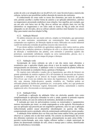14
acidez do solo a ser atingida deve ser de pH 6,0 a 6,5, mais favorável para a maioria das
culturas, inclusive por possibilitar melhor absorção da maioria dos nutrientes.
O conhecimento de como estão os teores dos elementos, por meio da análise do
solo, permite escolher a melhor forma de calcário a ser aplicado (dolomítico, calcítico
ou magnesiano), procurando estabelecer essas relações. Isso significa, por exemplo, que
em um solo com baixo teor de Mg, deve-se utilizar um calcário mais rico em Kg
(dolomítico ou magnesiano) e em solos onde os teores de Mg já estão em níveis
adequados ou até elevados, deve-se utilizar calcário calcítico (tem bastante Ca e pouco
Mg), para manter uma boa relação Ca/Mg.
6.2.2. Adubação Mineral
Os adubos minerais são sais muito solúveis, simples ou formulados, que apresentam
um ou mais nutrientes, normalmente em concentrações bem maiores quando
comparados aos orgânicos, de liberação rápida ao meio; fabricados em escala industrial
a partir de moléculas extraídas do petróleo (recurso não renovável).
O uso destes adubos é proibido em agricultura orgânica, entre outros motivos, pelas
alterações das condições químicas e biológicas do solo e os efeitos sobre os processos
de absorção e metabolismos das plantas, com estímulos à proteólise (quebra das
proteínas), acumulando substâncias simples na seiva (aminoácidos, glicose, etc.) e
tornando-as mais susceptíveis ao ataque de pragas e doenças.
6.2.3. Adubação verde
Incorporação de restos culturais ao solo é um dos meios mais eficientes e
econômicos que o agricultor dispõe para elevar o teor de matéria orgânica, além do
enriquecimento em nutrientes. A adubação verde é a incorporação de plantas herbáceas
ao solo, favorecendo as condições físicas, químicas e biológicas.
Os vegetais mais indicados e usados são as leguminosas, que além de fornecer em
grande quantidade de matéria orgânica (20 a 60 toneladas de massaverde por hectare),
incorporam o nitrogênio do ar através da fixação simbiótica (bactérias do gênero
Rhizobium que vivem nos nódulos das raízes das leguminosas). As mais conhecidas
são: soja, mucuna, feijão-de-porco, guandu, crotalária, etc. Também podem ser
utilizadas plantas da família das gramíneas (ex.: aveia-preta, milho, etc.) que produzem
grande quantidade de biomassa vegetal, fornecendo carbono, aumentando a matéria
orgânica do solo e favorecendo os microrganismos.
6.2.4. Adubação Foliar
É justificada a aplicação da adubação foliar em olerícolas quando vista como
complementação às aplicações efetuadas no solo e, ainda, quando se pretende resposta
rápida da cultura, em caso de carência de nutrientes, declarada ou iminente.
É realizada por meio de pulverizadores (costais ou motorizados) e equipamentos
maiores tracionados por trator, ou ainda empregando-se avião agrícola. Recomenda-se
que sua aplicação seja prescrita por um engenheiro agrônomo, uma vez que a aplicação
indiscriminada poderá causar plasmólise (desidratação) ou queima das folhas,
comprometendo assim a produção, além da contaminação ambiental por metais pesados.
A adubação foliar também deve ser feita com base numa análise foliar, que permite
observar se a planta está ou não bem nutrida. Ela consiste na determinação dos níveis
dos diferentes nutrientes em tecidos vegetais, principalmente na parte aérea (folha +
pecíolo) recém-formada, pois estes órgãos refletem melhor o estado nutricional da
planta em determinada condição de solo, clima e manejo para a cultura, identificando
casos de deficiência e toxicidade.
 