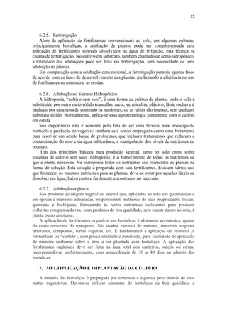 15
6.2.5. Fertirrigação
Além da aplicação de fertilizantes convencionais ao solo, em algumas culturas,
principalmente hortaliças, a adubação de plantio pode ser complementada pela
aplicação de fertilizantes solúveis dissolvidos na água de irrigação, esta técnica se
chama de fertirrigação. No cultivo em substrato, também chamado de semi-hidropônico,
a totalidade das adubações pode ser feita via fertirrigação, sem necessidade de uma
adubação de plantio.
Em comparação com a adubação convencional, a fertirrigação permite ajustes finos
de acordo com as fases de desenvolvimento das plantas, melhorando a eficiência no uso
de fertilizantes ao minimizar as perdas.
6.2.6. Adubação no Sistema Hidropônico
A hidroponia, “cultivo sem solo”, é uma forma de cultivo de plantas onde o solo é
substituído por outro meio sólido (cascalho, areia, vermiculita, plástico, lã de rocha) e é
banhado por uma solução contendo os nutrientes, ou as raízes são imersas, sem qualquer
substrato sólido. Normalmente, aplica-se essa agrotecnologia juntamente com o cultivo
em estufa.
Sua importância não é somente pelo fato de ser uma técnica para investigação
hortícola e produção de vegetais; também está sendo empregada como uma ferramenta
para resolver um amplo leque de problemas, que incluem tratamentos que reduzem a
contaminação do solo e da água subterrânea, e manipulação dos níveis de nutrientes no
produto.
Um dos princípios básicos para produção vegetal, tanto no solo como sobre
sistemas de cultivo sem solo (hidroponia) é o fornecimento de todos os nutrientes de
que a planta necessita. Na hidroponia todos os nutrientes são oferecidos às plantas na
forma de solução. Esta solução é preparada com sais fertilizantes. Existem vários sais
que fornecem os mesmos nutrientes para as plantas, deve-se optar por aqueles fáceis de
dissolver em água, baixo custo e facilmente encontrados no mercado.
6.2.7. Adubação orgânica
São produtos de origem vegetal ou animal que, aplicados ao solo em quantidades e
em épocas e maneiras adequadas, proporcionam melhorias de suas propriedades físicas,
químicas e biológicas, fornecendo às raízes nutrientes suficientes para produzir
colheitas compensadoras, com produtos de boa qualidade, sem causar danos ao solo, à
planta ou ao ambiente.
A aplicação de fertilizantes orgânicos em hortaliças é altamente econômica, apesar
do custo crescente do transporte. São usados estercos de animais, materiais vegetais
triturados, compostos, tortas vegetais, etc. É fundamental a aplicação do material já
fermentado ou “curtido”, com pouca umidade e peneirado, para facilidade de aplicação
de maneira uniforme sobre a área a ser plantada com hortaliças. A aplicação dos
fertilizantes orgânicos deve ser feita na área total dos canteiros, sulcos ou covas,
incorporando-se uniformemente, com antecedência de 30 a 40 dias ao plantio das
hortaliças.
7. MULTIPLICAÇÃO E IMPLANTAÇÃO DA CULTURA
A maioria das hortaliças é propagada por sementes e algumas pelo plantio de suas
partes vegetativas. Devem-se utilizar sementes de hortaliças de boa qualidade e
 
