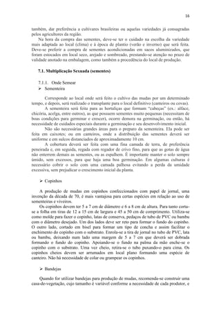 16
também, dar preferência a cultivares brasileiras ou aquelas variedades já consagradas
pelos agricultores da região.
Na hora da compra das sementes, deve-se ter o cuidado na escolha da variedade
mais adaptada ao local (clima) e à época de plantio (verão e inverno) que será feita.
Deve-se preferir a compra de sementes acondicionadas em sacos aluminizados, que
foram estocados em local seco, arejado e sombreado, prestando-se atenção no prazo de
validade anotado na embalagem, como também a procedência do local de produção.
7.1. Multiplicação Sexuada (sementes)
7.1.1. Onde Semear
 Sementeira
Corresponde ao local onde será feito o cultivo das mudas por um determinado
tempo, e depois, será realizado o transplante para o local definitivo (canteiros ou covas).
A sementeira será feita para as hortaliças que formam “cabeças” (ex.: alface,
chicória, acelga, entre outros), as que possuem sementes muito pequenas (necessitam de
boas condições para germinar e crescer), ocorre demora na germinação, ou então, há
necessidade de cuidados especiais durante a germinação e seu desenvolvimento inicial.
Não são necessárias grandes áreas para o preparo da sementeira. Ela pode ser
feita em caixotes; ou em canteiros, onde a distribuição das sementes deverá ser
uniforme e em sulcos distanciados de aproximadamente 10 cm.
A cobertura deverá ser feita com uma fina camada de terra, de preferência
peneirada e, em seguida, regada com regador de crivo fino, para que as gotas de água
não enterrem demais as sementes, ou as espalhem. É importante manter o solo sempre
úmido, sem excessos, para que haja uma boa germinação. Em algumas culturas é
necessário cobrir o solo com uma camada palhosa evitando a perda da umidade
excessiva, sem prejudicar o crescimento inicial da planta.
 Copinhos
A produção de mudas em copinhos confeccionados com papel de jornal, uma
invenção da década de 70, é mais vantajosa para certas espécies em relação ao uso de
sementeiras e viveiros.
Os copinhos devem ter 5 a 7 cm de diâmetro e 6 a 8 cm de altura. Para tanto corta-
se a folha em tiras de 12 a 15 cm de largura e 45 a 50 cm de comprimento. Utiliza-se
como molde para fazer o copinho, latas de conserva, pedaços de tubo de PVC ou bambu
com o diâmetro desejado. Um dos lados deve ser reto para formar o fundo do copinho.
O outro lado, cortado em bisel para formar um tipo de concha e assim facilitar o
enchimento do copinho com o substrato. Enrola-se a tira de jornal no tubo de PVC, lata
ou bambu, deixando num lado uma margem de 5 a 7 cm que deverá ser dobrada
formando o fundo do copinho. Apoiando-se o fundo na palma da mão enche-se o
copinho com o substrato. Uma vez cheio, retira-se o tubo puxando-o para cima. Os
copinhos cheios devem ser arrumados em local plano formando uma espécie de
canteiro. Não há necessidade de colar ou grampear os copinhos.
 Bandejas
Quando for utilizar bandejas para produção de mudas, recomenda-se construir uma
casa-de-vegetação, cujo tamanho é variável conforme a necessidade de cada produtor, e
 