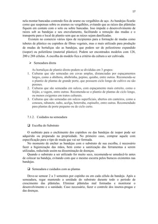 17
nela montar bancadas contendo fios de arame ou vergalhões de aço. As bandejas ficarão
como que suspensas sobre os arames ou vergalhões, evitando que as raízes das plântulas
fiquem em contato com o solo ou sobre bancadas. Isso impede o desenvolvimento de
raízes sob as bandejas e seu enovelamento, facilitando a remoção das mudas e o
transporte para o local de plantio sem que as raízes sejam danificadas.
Existem no comercio vários tipos de recipientes para a formação de mudas como
tubetes de plástico ou copinhos de fibras vegetais, mas o mais utilizado para produção
de mudas de hortaliças são as bandejas, que podem ser de poliestireno expandido
(isopor) ou polietileno (material plástico). Podem ser encontrados modelos com 128,
200 e 288 células. A escolha do modelo fica a critério da cultura a ser cultivada.
 Semeadura direta
As hortaliças de plantio direto podem se divididas em 3 grupos:
1. Culturas que são semeadas em covas amplas, distanciadas por espaçamentos
largos, como a abóbora, abobrinha, pepino, quiabo, entre outras. Recomenda-se
o plantio de plantas de grande porte, que possuem ciclo longo de cultivo ou são
perenes.
2. Culturas que são semeadas em sulcos, com espaçamento mais estreito, como o
feijão, a vagem, entre outras. Recomenda-se o plantio de plantas de ciclo longo,
ou menos exigentes em tratos culturais.
3. Culturas que são semeadas em sulcos superficiais, abertos em canteiros, como a
cenoura, rabanete, nabo, acelga, beterraba, espinafre, entre outras. Recomendado
para plantas de porte pequeno ou de ciclo curto.
7.1.2. Cuidados na semeadura
 Escolha do Substrato
O susbtrato para o enchimento dos copinhos ou das bandejas de isopor pode ser
adquirido ou preparado na propriedade. No primeiro caso, comprar aquele com
especificação para o tipo de muda que vai ser formada.
No momento de encher as bandejas com o substrato de sua escolha, é necessário
fazer a higienização das mãos, bem como a sanitização das ferramentas a serem
utilizadas, reduzindo assim na disseminação de doenças.
Quando o substrato a ser utilizado for muito seco, recomenda-se umedecê-lo antes
de colocar na bandeja, evitando com que o mesmo escorra pelos buracos existentes nas
bandejas.
 Semeadura e cuidados com as plantas
Deve-se semear 2 a 3 sementes por copinho ou em cada célula da bandeja. Após a
semeadura, regar mantendo a umidade do substrato durante todo o período de
crescimento das plântulas. Eliminar plântulas mal formadas e monitorar o
desenvolvimento e a sanidade. Caso necessário, fazer o controle dos insetos-pragas e
das doenças.
 