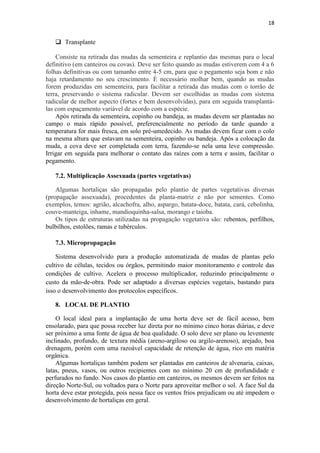 18
 Transplante
Consiste na retirada das mudas da sementeira e replantio das mesmas para o local
definitivo (em canteiros ou covas). Deve ser feito quando as mudas estiverem com 4 a 6
folhas definitivas ou com tamanho entre 4-5 cm, para que o pegamento seja bom e não
haja retardamento no seu crescimento. É necessário molhar bem, quando as mudas
forem produzidas em sementeira, para facilitar a retirada das mudas com o torrão de
terra, preservando o sistema radicular. Devem ser escolhidas as mudas com sistema
radicular de melhor aspecto (fortes e bem desenvolvidas), para em seguida transplantá-
las com espaçamento variável de acordo com a espécie.
Após retirada da sementeira, copinho ou bandeja, as mudas devem ser plantadas no
campo o mais rápido possível, preferencialmente no período da tarde quando a
temperatura for mais fresca, em solo pré-umedecido. As mudas devem ficar com o colo
na mesma altura que estavam na sementeira, copinho ou bandeja. Após a colocação da
muda, a cova deve ser completada com terra, fazendo-se nela uma leve compressão.
Irrigar em seguida para melhorar o contato das raízes com a terra e assim, facilitar o
pegamento.
7.2. Multiplicação Assexuada (partes vegetativas)
Algumas hortaliças são propagadas pelo plantio de partes vegetativas diversas
(propagação assexuada), procedentes da planta-matriz e não por sementes. Como
exemplos, temos: agrião, alcachofra, alho, aspargo, batata-doce, batata, cará, cebolinha,
couve-manteiga, inhame, mandioquinha-salsa, morango e taioba.
Os tipos de estruturas utilizadas na propagação vegetativa são: rebentos, perfilhos,
bulbilhos, estolões, ramas e tubérculos.
7.3. Micropropagação
Sistema desenvolvido para a produção automatizada de mudas de plantas pelo
cultivo de células, tecidos ou órgãos, permitindo maior monitoramento e controle das
condições de cultivo. Acelera o processo multiplicador, reduzindo principalmente o
custo da mão-de-obra. Pode ser adaptado a diversas espécies vegetais, bastando para
isso o desenvolvimento dos protocolos específicos.
8. LOCAL DE PLANTIO
O local ideal para a implantação de uma horta deve ser de fácil acesso, bem
ensolarado, para que possa receber luz direta por no mínimo cinco horas diárias, e deve
ser próximo a uma fonte de água de boa qualidade. O solo deve ser plano ou levemente
inclinado, profundo, de textura média (areno-argiloso ou argilo-arenoso), arejado, boa
drenagem, porém com uma razoável capacidade de retenção de água, rico em matéria
orgânica.
Algumas hortaliças também podem ser plantadas em canteiros de alvenaria, caixas,
latas, pneus, vasos, ou outros recipientes com no mínimo 20 cm de profundidade e
perfurados no fundo. Nos casos do plantio em canteiros, os mesmos devem ser feitos na
direção Norte-Sul, ou voltados para o Norte para aproveitar melhor o sol. A face Sul da
horta deve estar protegida, pois nessa face os ventos frios prejudicam ou até impedem o
desenvolvimento de hortaliças em geral.
 