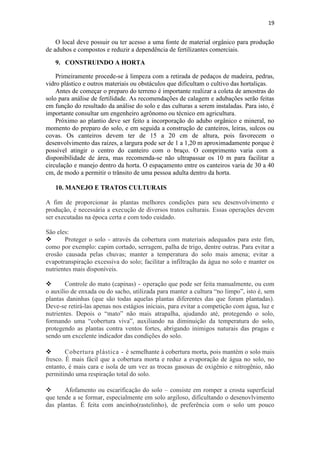 19
O local deve possuir ou ter acesso a uma fonte de material orgânico para produção
de adubos e compostos e reduzir a dependência de fertilizantes comerciais.
9. CONSTRUINDO A HORTA
Primeiramente procede-se à limpeza com a retirada de pedaços de madeira, pedras,
vidro plástico e outros materiais ou obstáculos que dificultam o cultivo das hortaliças.
Antes de começar o preparo do terreno é importante realizar a coleta de amostras do
solo para análise de fertilidade. As recomendações de calagem e adubações serão feitas
em função do resultado da análise do solo e das culturas a serem instaladas. Para isto, é
importante consultar um engenheiro agrônomo ou técnico em agricultura.
Próximo ao plantio deve ser feito a incorporação do adubo orgânico e mineral, no
momento do preparo do solo, e em seguida a construção de canteiros, leiras, sulcos ou
covas. Os canteiros devem ter de 15 a 20 cm de altura, pois favorecem o
desenvolvimento das raízes, a largura pode ser de 1 a 1,20 m aproximadamente porque é
possível atingir o centro do canteiro com o braço. O comprimento varia com a
disponibilidade de área, mas recomenda-se não ultrapassar os 10 m para facilitar a
circulação e manejo dentro da horta. O espaçamento entre os canteiros varia de 30 a 40
cm, de modo a permitir o trânsito de uma pessoa adulta dentro da horta.
10. MANEJO E TRATOS CULTURAIS
A fim de proporcionar às plantas melhores condições para seu desenvolvimento e
produção, é necessária a execução de diversos tratos culturais. Essas operações devem
ser executadas na época certa e com todo cuidado.
São eles:
 Proteger o solo - através da cobertura com materiais adequados para este fim,
como por exemplo: capim cortado, serragem, palha de trigo, dentre outras. Para evitar a
erosão causada pelas chuvas; manter a temperatura do solo mais amena; evitar a
evapotranspiração excessiva do solo; facilitar a infiltração da água no solo e manter os
nutrientes mais disponíveis.
 Controle do mato (capinas) - operação que pode ser feita manualmente, ou com
o auxílio de enxada ou do sacho, utilizada para manter a cultura “no limpo”, isto é, sem
plantas daninhas (que são todas aquelas plantas diferentes das que foram plantadas).
Deve-se retirá-las apenas nos estágios iniciais, para evitar a competição com água, luz e
nutrientes. Depois o “mato” não mais atrapalha, ajudando até, protegendo o solo,
formando uma “cobertura viva”, auxiliando na diminuição da temperatura do solo,
protegendo as plantas contra ventos fortes, abrigando inimigos naturais das pragas e
sendo um excelente indicador das condições do solo.
 Cobertura plástica - é semelhante à cobertura morta, pois mantém o solo mais
fresco. É mais fácil que a cobertura morta e reduz a evaporação de água no solo, no
entanto, é mais cara e isola de um vez as trocas gasosas de oxigênio e nitrogênio, não
permitindo uma respiração total do solo.
 Afofamento ou escarificação do solo – consiste em romper a crosta superficial
que tende a se formar, especialmente em solo argiloso, dificultando o desenovlvimento
das plantas. É feita com ancinho(rastelinho), de preferência com o solo um pouco
 