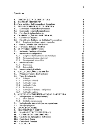 2
Sumário
1. INTRODUÇÃO A OLERICULTURA 4
2. RAMOS DA FITOTECNIA 4
2.1. Características da Exploração de Hortaliças 4
3. TIPOS DE EXPLORAÇÃO OLERÍCOLA 6
3.1. Exploração comercial diversificada: 6
3.2. Exploração comercial especializada: 6
3.3. Para fins de industrialização 7
4. CLASSIFICAÇÃO DAS HORTALIÇAS 7
4.1. Classificação Técnica: 7
4.2. Classificação Botânica em Unidades Taxonômicas: 8
4.2.1. Principais famílias e espécies olerícolas: 8
4.3. Outros Critérios de Classificação: 8
4.4. Variedade Botânica e Cultivar 9
5. OS FATORES CLIMÁTICOS 9
5.1. Ambiente, Genótipo e Fenótipo 9
5.2. Influência da Temperatura 10
5.2.1. Adaptação Termoclimática das hortaliças 10
5.2.2. Termoperiodicidade estacional 10
5.2.3. Termoperiodicidade diária 11
5.3. Influência da Luz 11
5.3.1. Intensidade 11
5.3.2. Fotoperíodo 11
5.4. Importância da Umidade 11
6. SOLO, NUTRIÇÃO E ADUBAÇÃO 12
6.1. Principais Funções dos Nutrientes 13
6.2. Tipos de Adubação 13
6.2.1. Calagem 13
6.2.2. Adubação Mineral 14
6.2.3. Adubação verde 14
6.2.4. Adubação Foliar 14
6.2.5. Fertirrigação 15
6.2.6. Adubação no Sistema Hidropônico 15
6.2.7. Adubação orgânica 15
7. MULTIPLICAÇÃO E IMPLANTAÇÃO DA CULTURA 15
7.1. Multiplicação Sexuada (sementes) 16
7.1.1. Onde Semear 16
7.1.2. Cuidados na semeadura 17
7.2. Multiplicação Assexuada (partes vegetativas) 18
7.3. Micropropagação 18
8. LOCAL DE PLANTIO 18
9. CONSTRUINDO A HORTA 19
10. MANEJO E TRATOS CULTURAIS 19
11. CONTROLE FITOSSANITÁRIO 20
11.1. Cuidados na Aplicação de Defensivos 21
11.2. Controle de Praga 21
11.3. Controle de Doenças 22
12. COLHEITA 22
 