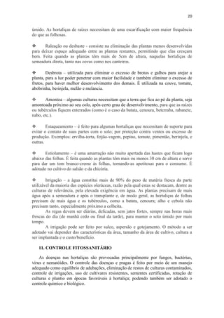 20
úmido. As hortaliças de raízes necessitam de uma escarificação com maior frequência
do que as folhosas.
 Raleação ou desbaste - consiste na eliminação das plantas menos desenvolvidas
para deixar espaço adequado entre as plantas restantes, permitindo que elas cresçam
bem. Feita quando as plantas têm mais de 5cm de altura, naquelas hortaliças de
semeadura direta, tanto nas covas como nos canteiros.
 Desbrota – utilizada para eliminar o excesso de brotos e galhos para arejar a
planta, para a luz poder penetrar com maior facilidade e também eliminar o excesso de
frutos, para haver melhor desenvolvimento dos demais. É utilizada na couve, tomate,
abobrinha, berinjela, melão e melancia.
 Amontoa – algumas culturas necessitam que a terra que fica ao pé da planta, seja
amontoada próximo ao seu colo, após certo grau de desenvolvimento, para que as raízes
ou tubérculos fiquem enterrados (como é o caso da batata, cenoura, beterraba, rabanete,
nabo, etc.).
 Estaqueamento – é feito para algumas hortaliças que necessitam de suporte para
evitar o contato de suas partes com o solo; por proteção contra ventos ou excesso de
produção. Exemplos: ervilha-torta, feijão-vagem, pepino, tomate, pimentão, berinjela, e
outras.
 Estiolamento – é uma amarração não muito apertada das hastes que ficam logo
abaixo das folhas. É feita quando as plantas têm mais ou menos 30 cm de altura e serve
para dar um tom branco-creme às folhas, tornando-as apetitosas para o consumo. É
adotado no cultivo do salsão e da chicória.
 Irrigação – a água constitui mais de 90% do peso de matéria fresca da parte
utilizável da maioria das espécies oleráceas, razão pela qual estas se destacam, dentre as
culturas de relevância, pela elevada exigência em água. As plantas precisam de mais
água após a semeadura e após o transplante e, de modo geral, as hortaliças de folhas
precisam de mais água e os tubérculos, como a batata, cenoura; alho e cebola não
precisam tanto, especialmente próximo a colheita.
As regas devem ser diárias, delicadas, sem jatos fortes, sempre nas horas mais
frescas do dia (de manhã cedo ou final da tarde), para manter o solo úmido por mais
tempo.
A irrigação pode ser feito por sulco, aspersão e gotejamento. O método a ser
adotado vai depender das características da área, tamanho da área de cultivo, cultura a
ser implantada e o custo/benefício.
11. CONTROLE FITOSSANITÁRIO
As doenças nas hortaliças são provocadas principalmente por fungos, bactérias,
vírus e nematóides. O controle das doenças e pragas é feito por meio de um manejo
adequado como equilíbrio de adubações, eliminação de restos de culturas contaminados,
controle de irrigações, uso de cultivares resistentes, sementes certificadas, rotação de
culturas e plantio em épocas favoráveis à hortaliça; podendo também ser adotado o
controle químico e biológico.
 