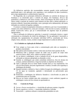 21
Os defensivos agrícolas são recomendados somente quando existe profissional
qualificado para a sua aplicação com segurança e em condições de dano econômico,
pois exige equipamentos e conhecimentos especiais.
Os fungicidas são os principais defensivos utilizados no controle de doenças nas
hortaliças e os inseticidas para o controle de pragas. Em hortaliças, deve-se dar
preferência a defensivos com baixa toxidez, classe toxicológica III (faixa azul) ou IV
(faixa verde) e período de carência curto (número de dias entre a última aplicação e a
primeira colheita). Inseticidas piretróides, com o princípio ativo deltametrina, são muito
utilizados no controle de lagartas e pulgões.
É comum a seleção de populações tolerantes ao defensivo, por isso é recomendado a
rotação com outros defensivos, como por exemplo, o óleo de nim ou neem, extraído da
planta Azadirachta indica, que já é comercializado em algumas lojas de produtos
agropecuários.
Para a utilização de defensivos agrícolas é essencial à orientação técnica e seguir
corretamente as orientações do rótulo da embalagem. Na sua aplicação é necessário a
utilização dos equipamentos de proteção individual (EPI’s), constituído por luvas,
chapéu, botas, máscara, viseira, avental e roupa impermeável à calda do defensivo.
11.1.Cuidados na Aplicação de Defensivos
 Usar sempre as luvas para evitar a contaminação pela mão ao manipular o
produto concentrado;
 Não aplicar pulverizações contra o vento nem nas horas mais quentes do dia.
 Minimizar todo e qualquer contato da calda com as partes do corpo mais
sensíveis (boca, olhos, nariz, cabelo ou mesmo a pele);
 Ao ser aberta a embalagem, evitar a inalação de pó ou de gases desprendidos,
utilizando-se máscara apropriada ou afastando o rosto;
 Guardar as embalagens que ainda contenham defensivos, fora do alcance de
crianças, animais domésticos, longe da moradia ou depósito de alimentos;
 Após a aplicação deve-se tomar banho lavando bem as vias respiratórias. Em
caso de intoxicações, procurar urgentemente o médico, levando com segurança a
embalagem do produto.
 Quando terminar o defensivo, fazer a tríplice lavagem da embalagem, colocando
1/3 de água no recipiente, agitando e derramando no pulverizador para
aplicação.
 Inutilizada a embalagem do defensivo furando-a e devolvendo ao ponto de
recebimento para ser reciclada.
 Deve-se ter muito cuidado para não contaminar o meio ambiente jogando as
embalagens vazias em lixo comum ou queimando-as.
11.2. Controle de Praga
 Larvas e Insetos mastigadores → inseticidas de ação por contato e ingestão
 Insetos sugadores e ácaros → inseticidas sistêmicos e aficidas
 Nematóides → práticas culturais e nematicidas granulados no solo
 