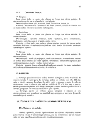 22
11.3. Controle de Doenças
 Fúngicas
Pode afetar todas as partes das plantas ao longo dos vários estádios de
desenvolvimento, inclusive, pós-colheita e pré-plantio.
Disseminação - vento, água, sementes, mãos, ferramentas, tutores, etc.
Controle – Recomenda-se a eliminação dos restos culturais, rotação de culturas, uso
de mudas sadias, cultivares resistentes ou fungicidas.
 Bacterioses
Pode afetar todas as partes das plantas ao longo dos vários estádios de
desenvolvimento.
Disseminação - sementes botânicas, partes vegetativas, mãos contaminadas,
implementos agrícolas, água de irrigação, dentre outros.
Controle – evitar lesões nas mudas e plantas adultas, controle de insetos, evitar
drenagem deficiente, fornecimento adequada de boro, rotação de culturas, pulverizar
com fungicida cúprico.
 Viroses
Pode afetar todas as partes das plantas ao longo dos vários estádios de
desenvolvimento.
Disseminação - meios de propagação, mãos contaminadas, ao transplantar a muda
ou efetuar tratos culturais que ferem a planta, ferramentas e implementos agrícolas, por
contatos entre partes doentes e sadias, insetos vetores.
Controle – somente é possível quando efetuado previamente. Em casos particulares
utilização de cultivares com elevado nível de resistência.
12. COLHEITA
As hortaliças possuem ciclos de cultivo distintos e atingem o ponto de colheita de
maneira variada. A maior parte das hortaliças podem ser colhidas com 60 a 120 dias
após o plantio. Algumas hortaliças têm ciclo curto e atingem o ponto de colheita
rapidamente, como o rabanete, que pode ser colhido de 25 a 30 dias após o semeio.
Outras possuem um período mais longo, como por exemplo a mandioquinha-salsa e o
inhame, que podem ser colhidos com 9 meses após o plantio.
As hortaliças devem ser colhidas quando atingirem o máximo do seu
desenvolvimento sem a perda da sua qualidade para consumo, o que varia de acordo
com cada tipo de hortaliça.
13. PÓS-COLHEITA E ARMAZENAMENTO DE HORTALIÇAS
13.1. Manuseio pós-colheita
Durante a produção, colheita e procedimentos pós-colheita é necessário cuidado
para evitar-se o risco de contaminação cruzada, que é a contaminação de um produto
sadio por uma superfície, utensílio ou outro produto contaminado.
 