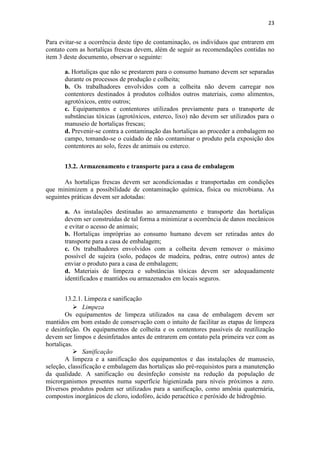 23
Para evitar-se a ocorrência deste tipo de contaminação, os indivíduos que entrarem em
contato com as hortaliças frescas devem, além de seguir as recomendações contidas no
item 3 deste documento, observar o seguinte:
a. Hortaliças que não se prestarem para o consumo humano devem ser separadas
durante os processos de produção e colheita;
b. Os trabalhadores envolvidos com a colheita não devem carregar nos
contentores destinados à produtos colhidos outros materiais, como alimentos,
agrotóxicos, entre outros;
c. Equipamentos e contentores utilizados previamente para o transporte de
substâncias tóxicas (agrotóxicos, esterco, lixo) não devem ser utilizados para o
manuseio de hortaliças frescas;
d. Prevenir-se contra a contaminação das hortaliças ao proceder a embalagem no
campo, tomando-se o cuidado de não contaminar o produto pela exposição dos
contentores ao solo, fezes de animais ou esterco.
13.2. Armazenamento e transporte para a casa de embalagem
As hortaliças frescas devem ser acondicionadas e transportadas em condições
que minimizem a possibilidade de contaminação química, física ou microbiana. As
seguintes práticas devem ser adotadas:
a. As instalações destinadas ao armazenamento e transporte das hortaliças
devem ser construídas de tal forma a minimizar a ocorrência de danos mecânicos
e evitar o acesso de animais;
b. Hortaliças impróprias ao consumo humano devem ser retiradas antes do
transporte para a casa de embalagem;
c. Os trabalhadores envolvidos com a colheita devem remover o máximo
possível de sujeira (solo, pedaços de madeira, pedras, entre outros) antes de
enviar o produto para a casa de embalagem;
d. Materiais de limpeza e substâncias tóxicas devem ser adequadamente
identificados e mantidos ou armazenados em locais seguros.
13.2.1. Limpeza e sanificação
 Limpeza
Os equipamentos de limpeza utilizados na casa de embalagem devem ser
mantidos em bom estado de conservação com o intuito de facilitar as etapas de limpeza
e desinfeção. Os equipamentos de colheita e os contentores passíveis de reutilização
devem ser limpos e desinfetados antes de entrarem em contato pela primeira vez com as
hortaliças.
 Sanificação
A limpeza e a sanificação dos equipamentos e das instalações de manuseio,
seleção, classificação e embalagem das hortaliças são pré-requisistos para a manutenção
da qualidade. A sanificação ou desinfeção consiste na redução da população de
microrganismos presentes numa superfície higienizada para níveis próximos a zero.
Diversos produtos podem ser utilizados para a sanificação, como amônia quaternária,
compostos inorgânicos de cloro, iodofóro, ácido peracético e peróxido de hidrogênio.
 