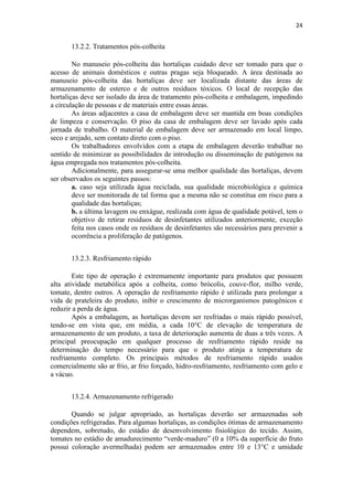 24
13.2.2. Tratamentos pós-colheita
No manuseio pós-colheita das hortaliças cuidado deve ser tomado para que o
acesso de animais domésticos e outras pragas seja bloqueado. A área destinada ao
manuseio pós-colheita das hortaliças deve ser localizada distante das áreas de
armazenamento de esterco e de outros resíduos tóxicos. O local de recepção das
hortaliças deve ser isolado da área de tratamento pós-colheita e embalagem, impedindo
a circulação de pessoas e de materiais entre essas áreas.
As áreas adjacentes a casa de embalagem deve ser mantida em boas condições
de limpeza e conservação. O piso da casa de embalagem deve ser lavado após cada
jornada de trabalho. O material de embalagem deve ser armazenado em local limpo,
seco e arejado, sem contato direto com o piso.
Os trabalhadores envolvidos com a etapa de embalagem deverão trabalhar no
sentido de minimizar as possibilidades de introdução ou disseminação de patógenos na
água empregada nos tratamentos pós-colheita.
Adicionalmente, para assegurar-se uma melhor qualidade das hortaliças, devem
ser observados os seguintes passos:
a. caso seja utilizada água reciclada, sua qualidade microbiológica e química
deve ser monitorada de tal forma que a mesma não se constitua em risco para a
qualidade das hortaliças;
b. a última lavagem ou enxágue, realizada com água de qualidade potável, tem o
objetivo de retirar resíduos de desinfetantes utilizados anteriormente, exceção
feita nos casos onde os resíduos de desinfetantes são necessários para prevenir a
ocorrência a proliferação de patógenos.
13.2.3. Resfriamento rápido
Este tipo de operação é extremamente importante para produtos que possuem
alta atividade metabólica após a colheita, como brócolis, couve-flor, milho verde,
tomate, dentre outros. A operação de resfriamento rápido é utilizada para prolongar a
vida de prateleira do produto, inibir o crescimento de microrganismos patogênicos e
reduzir a perda de água.
Após a embalagem, as hortaliças devem ser resfriadas o mais rápido possível,
tendo-se em vista que, em média, a cada 10°C de elevação de temperatura de
armazenamento de um produto, a taxa de deterioração aumenta de duas a três vezes. A
principal preocupação em qualquer processo de resfriamento rápido reside na
determinação do tempo necessário para que o produto atinja a temperatura de
resfriamento completo. Os principais métodos de resfriamento rápido usados
comercialmente são ar frio, ar frio forçado, hidro-resfriamento, resfriamento com gelo e
a vácuo.
13.2.4. Armazenamento refrigerado
Quando se julgar apropriado, as hortaliças deverão ser armazenadas sob
condições refrigeradas. Para algumas hortaliças, as condições ótimas de armazenamento
dependem, sobretudo, do estádio de desenvolvimento fisiológico do tecido. Assim,
tomates no estádio de amadurecimento “verde-maduro” (0 a 10% da superfície do fruto
possui coloração avermelhada) podem ser armazenados entre 10 e 13°C e umidade
 