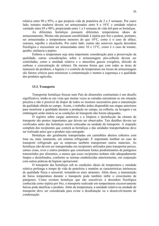 25
relativa entre 90 e 95%, o que propicia vida de prateleira de 2 a 5 semanas. Por outro
lado, tomates maduros devem ser armazenados entre 8 e 10°C e umidade relativa
variando entre 85 e 90%, propiciando entre 1 a 3 semanas de vida útil para as hortaliças.
As diferentes hortaliças possuem diferentes temperaturas ideais de
armazenamento. Muitas não possuem sensibilidade à injúria por frio e podem, portanto,
ser armazenadas a temperaturas menores do que 10°C, como é o caso de alface,
cenoura, repolho e alcachofra. Por outro lado, outras são sensíveis àquela desordem
fisiológica e necessitam ser armazenadas entre 10 e 13°C, como é o caso de tomate,
quiabo, melancia e pepino.
Embora a temperatura seja uma importante consideração para a preservação da
qualidade, outras considerações sobre a armazenagem pós-colheita devem ser
controladas, como a umidade relativa e a atmosfera gasosa (oxigênio, dióxido de
carbono e concentração de etileno). Da mesma forma que com todas as áreas de
manuseio de produtos, a higiene e o controle da temperatura em locais de armazenagem
são fatores críticos para minimizar a contaminação e manter a segurança e a qualidade
dos produtos agrícolas.
13.3. Transporte
Transportar hortaliças frescas num País de dimensões continentais é um desafio
significativo, tendo-se em vista que muitas vezes as estradas encontram-se em situação
precária e não é possível de dispor de todos os insumos necessários para a manutenção
da qualidade obtida no campo. Assim, o trabalho árduo dispendido nas etapas anteriores
para monitorar a qualidade durante a produção no campo, na colheita, na lavagem e na
embalagem serão inúteis se as condições de transporte não forem adequadas.
O registro sobre cargas anteriores e a limpeza e desinfecção da câmara de
transporte são pontos importantes que devem ser observados. Tais detalhes devem ser
verificados antes das hortaliças serem colocadas na unidade de transporte. A inspeção
completa dos recipientes que conterá as hortaliças e das unidades transportadoras deve
ser realizada antes que o produto seja carregado.
Hortaliças são geralmente transportadas em caminhões abertos cobertos com
lona ou, mais raramente, em sistema refrigerado. É importante lembrar no caso do
transporte refrigerado que as empresas também transportam outros materiais. As
hortaliças não devem ser transportadas em recipientes utilizados para transportar peixes,
carnes cruas, ovos e outros produtos que constituem fontes predominantes de patógenos
transmitidos por alimentos, a menos que esses recipientes tenham sido adequadamente
limpos e desinfetados, conforme as normas estabelecidas anteriormente, em conjunção
com outras práticas de higiene operacional.
O transporte das hortaliças sob as condições ideais de temperatura e umidade
relativa prolonga o tempo de vida de prateleira e mantém as características intrínsecas
de qualidade física e sensorial, tornando-os mais atraentes. Além disso, a manutenção
de baixa temperatura durante o transporte pode também inibir o crescimento de
patógenos. Como existem hortaliças que são suscetíveis à desordem fisiológica
conhecida como injúria por frio, o transporte realizado em temperaturas excessivamente
baixas pode danificar o produto. Além da temperatura, a umidade relativa na unidade de
transporte deve ser considerada para evitar a desidratação ou o desenvolvimento de
condensação.
 