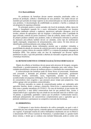 26
13.4. Rastreabilidade
Os produtores de hortaliças devem manter anotações atualizadas sobre as
práticas de produção, colheita e distribuição de seus produtos. Tais dados devem ser
mantidos por períodos de tempo superior ao da comercialização ou vida de prateleira de
seus produtos. A documentação dá credibilidade ao produtor e facilita a condução de
um programa de segurança alimentar.
Os principais pontos a serem anotados são local de produção, talhão, época de
plantio e transplantio (quando for o caso), informações concernentes aos insumos
utilizados (adubação mineral e orgânica), agrotóxicos aplicados (dosagem, nível de
toxidez, número de aplicações), tipo de irrigação e informações sobre a qualidade da
água utilizada, controle de pestes (roedores) e data da colheita, dentre outros. No caso
do próprio produtor embalar seus produtos, todas as informações referentes às práticas
de manuseio pós-colheita também devem ser anotadas, como tipo de resfriamento
rápido empregado, temperatura de armazenamento, entre outros. Os lotes devem ser
identificados, preferencialmente com códigos de barra.
A sistematização destas informações permite que o produtor vislumbre a
possibilidade de adoção de sistemas de controle preventivo da qualidade, como a análise
de perigos e pontos críticos de controle (APPCC) e o sistema de produção integrada de
hortaliças (SPI). Tais práticas estão em fase de implantação em diversas regiões
produtoras no país, o que têm permitido a abertura de mercados exigentes para as frutas
e hortaliças brasileiras.
14. BENEFICIAMENTO E COMERCIALIZAÇÃO DAS HORTALIÇAS
Depois da colheita as hortaliças devem passar pelo processo de lavagem, secagem,
classificação e acondicionamento em embalagens adequadas para cada cultura. Esses
cuidados possibilitam o alcance de melhores preços e a satisfação dos consumidores.
A comercialização das hortaliças pode de forma fresca ou processada. Atualmente
está crescendo a demanda por produtos minimamente processados, geralmente
hortaliças lavadas, sanitizadas, secas, higienizadas, picadas ou cortadas e
acondicionadas em pequenas embalagens. Este tipo de produto visa atender um mercado
de consumidores mais exigentes e que possuem pouco tempo para prepará-las. Essa
prática agrega valor aos produtos comercializados.
Diversos mercados ou canais de comercialização podem ser explorados pelo
agricultor familiar, desde a entrega a domicílio, feiras-livres e supermercados locais,
bem como a grandes atacadistas ou CEASA’s. No caso de hortaliças, já que muitas são
muito perecíveis, é mais difícil comercializar bem do que produzir bem. Assim, é
imprescindível que o agricultor faça um estudo de seu mercado antes de se definir o que
irá plantar, a quantidade, qualidade e época que irá produzir. Conhecimento técnico,
dedicação planejamento são características complementares para o agricultor que se
pretende estabelecer e permanecer no competitivo mercado das hortaliças.
15. HIDROPONIA
A hidroponia é uma técnica alternativa de cultivo protegido, na qual o solo é
substituído por uma solução aquosa, contendo apenas os elementos minerais necessários
aos vegetais. O principal sistema de cultivo hidropônico atualmente em uso no Brasil é
o denominado NFT (Fluxo Laminar de Nutrientes). A produtividade é o grande trunfo
desse sistema, e desde que se conduza uma nutrição balanceada, pode-se contar com
 