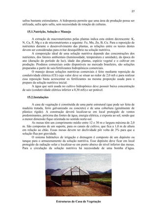 27
safras bastante estimulantes. A hidroponia permite que uma área de produção possa ser
utilizada, safra após safra, sem necessidade de rotação de culturas.
15.1.Nutrição, Solução e Manejo
A extração de macronutrientes pelas plantas indica esta ordem decrescente: K,
N, Ca, P, Mg e a de micronutrientes a seguinte: Fe, Mn, Zn, B, Cu. Para a reposição de
nutrientes durante o desenvolvimento das plantas, as relações entre os teores destes
devem ser consideradas para evitar desequilíbrio na solução nutritiva.
A composição ideal de uma solução nutritiva depende das concentrações dos
nutrientes, dos fatores ambientais (luminosidade, temperatura e umidade), da época do
ano (duração do período de luz), idade das plantas, espécie vegetal e o cultivar em
produção. Produtos comerciais estão disponíveis no mercado brasileiro, são soluções
preparadas a partir de sais/fertilizantes hidropônicos comerciais.
O manejo dessas soluções nutritivas comerciais é feito mediante reposição da
condutividade elétrica (CE) cujo valor deve se situar ao redor de 2,0 mS e para realizar
essa reposição basta acrescentar os fertilizantes na mesma proporção usada para o
preparo da solução nutritiva inicial.
A água que será usada no cultivo hidropônico deve possuir baixa concentração
de sais (condutividade elétrica inferior a 0,30 mS) e ser potável.
15.2.Instalações
A casa de vegetação é constituída de uma parte estrutural (que pode ser feita de
madeira tratada, ferro galvanizado ou concreto) e de uma cobertura (geralmente de
plástico rígido). A construção deverá localizar-se em local protegido de ventos
predominantes, próxima das fontes de água, energia elétrica, e exposta ao sol, sendo que
a menor dimensão fique orientada no sentido norte-sul.
As mesas têm um comprimento médio entre 12 e 30 m e largura máxima de 2,0
m. São compostas de um suporte, para os canais de cultivo, que fica a 1,0 m de altura
em relação ao chão. Essas mesas devem ter declividade pôr volta de 3% para que a
solução flua por gravidade.
O sistema hidráulico de irrigação e drenagem é composto de um depósito ou
tanque para o armazenamento da solução nutritiva. Esse depósito deve ficar em local
protegido da radiação solar e localizar-se em ponto abaixo do nível inferior das mesas.
Para a circulação da solução nutritiva há necessidade de uma bomba d’água.
Estruturas de Casa de Vegetação
 