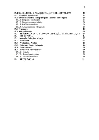 3
13. PÓS-COLHEITA E ARMAZENAMENTO DE HORTALIÇAS 22
13.1. Manuseio pós-colheita 22
13.2. Armazenamento e transporte para a casa de embalagem 23
13.2.1. Limpeza e sanificação 23
13.2.2. Tratamentos pós-colheita 24
13.2.3. Resfriamento rápido 24
13.2.4. Armazenamento refrigerado 24
13.3. Transporte 25
13.4. Rastreabilidade 26
14. BENEFICIAMENTO E COMERCIALIZAÇÃO DAS HORTALIÇAS 26
15. HIDROPONIA 26
15.1. Nutrição, Solução e Manejo 27
15.2. Instalações 27
15.3. Produção de Mudas 28
15.5. Colheita e Comercialização 28
15.6. Fitossanidade 28
15.7. Instalações Hidropônicas 29
15.7.1. Estufas 29
15.7.2. Bancadas de cultivo 30
15.7.3. Sistema hidráulico 30
16. REFERÊNCIAS 32
 