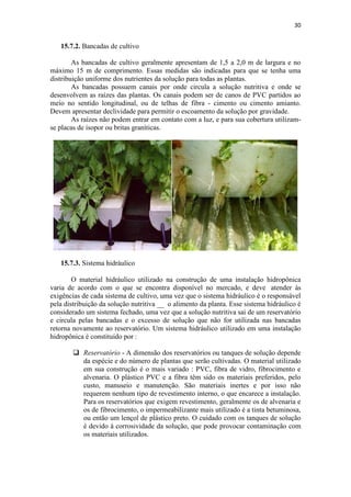 30
15.7.2. Bancadas de cultivo
As bancadas de cultivo geralmente apresentam de 1,5 a 2,0 m de largura e no
máximo 15 m de comprimento. Essas medidas são indicadas para que se tenha uma
distribuição uniforme dos nutrientes da solução para todas as plantas.
As bancadas possuem canais por onde circula a solução nutritiva e onde se
desenvolvem as raízes das plantas. Os canais podem ser de canos de PVC partidos ao
meio no sentido longitudinal, ou de telhas de fibra - cimento ou cimento amianto.
Devem apresentar declividade para permitir o escoamento da solução por gravidade.
As raízes não podem entrar em contato com a luz, e para sua cobertura utilizam-
se placas de isopor ou britas graníticas.
15.7.3. Sistema hidráulico
O material hidráulico utilizado na construção de uma instalação hidropônica
varia de acordo com o que se encontra disponível no mercado, e deve atender às
exigências de cada sistema de cultivo, uma vez que o sistema hidráulico é o responsável
pela distribuição da solução nutritiva __ o alimento da planta. Esse sistema hidráulico é
considerado um sistema fechado, uma vez que a solução nutritiva sai de um reservatório
e circula pelas bancadas e o excesso de solução que não for utilizada nas bancadas
retorna novamente ao reservatório. Um sistema hidráulico utilizado em uma instalação
hidropônica é constituído por :
 Reservatório - A dimensão dos reservatórios ou tanques de solução depende
da espécie e do número de plantas que serão cultivadas. O material utilizado
em sua construção é o mais variado : PVC, fibra de vidro, fibrocimento e
alvenaria. O plástico PVC e a fibra têm sido os materiais preferidos, pelo
custo, manuseio e manutenção. São materiais inertes e por isso não
requerem nenhum tipo de revestimento interno, o que encarece a instalação.
Para os reservatórios que exigem revestimento, geralmente os de alvenaria e
os de fibrocimento, o impermeabilizante mais utilizado é a tinta betuminosa,
ou então um lençol de plástico preto. O cuidado com os tanques de solução
é devido à corrosividade da solução, que pode provocar contaminação com
os materiais utilizados.
 