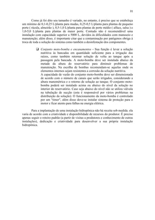 31
Como já foi dito seu tamanho é variado, no entanto, é preciso que se estabeleça
um mínimo de 0,1-0,25 L/planta para mudas, 0,25-0,5 L/planta para plantas de pequeno
porte ( rúcula, almeirão ), 0,5-1,0 L/planta para plantas de porte médio ( alface, salsa ) e
1,0-5,0 L/planta para plantas de maior porte. Contudo não é recomendável uma
instalação com capacidade superior a 5000 L, devidos às dificuldades com manuseio e
manutenção; além disso, é importante citar que a contaminação por patógenos obriga à
troca de toda a solução do sistema como também a desinfestação dos componentes.
 Conjunto moto-bomba e encanamentos - Sua função é levar a solução
nutritiva às bancadas em quantidade suficiente para a irrigação das
raízes, como também retornar solução de volta ao tanque após a
passagem pela bancada. A moto-bomba deve ser instalada abaixo da
metade da altura do reservatório para diminuir problemas de
manutenção. Na escolha de bombas recomendam-se aquelas onde os
elementos internos sejam resistentes a corrosão da solução nutritiva.
A capacidade de vazão do conjunto moto-bomba deve ser dimensionada
de acordo com o número de canais que serão irrigados, considerando a
altura manométrica e o retorno de solução ao tanque. O conjunto moto-
bomba poderá ser instalado acima ou abaixo do nível da solução no
interior do reservatório. Caso seja abaixo do nível não se utiliza válvula
na tubulação de sucção (esta é responsável por vários problemas na
distribuição da solução). O funcionamento da moto-bomba é controlado
por um "timer", além disso deve-se instalar sistema de proteção para o
motor e ficar atento para falhas na energia elétrica.
Para a implantação de uma instalação hidropônica não há receita sob medida. ela
varia de acordo com a criatividade e disponibilidade de recursos do produtor. É preciso
apenas seguir o roteiro padrão (a partir de visitas a produtores e conhecimento de outras
instalações), dedicação e criatividade para desenvolver a sua própria instalação
hidropônica.
 