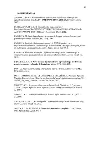 32
16. REFERÊNCIAS
AMARO, G. B. et al. Recomendações técnicas para o cultivo de hortaliças em
agricultura familiar. Brasília, DF: EMBRAPA HORTALIÇAS, Circular Técnica,
2007.
BEVILACQUA, H. E. C. R. Manual horta. Disponível em<
http://pt.scribd.com/doc/56238745/8/VIII-NUTRICAO-MINERAL-CALAGEM-E-
ADUBACAO-DAS-HORTALICAS>. Acesso em: 25 out. 2012.
EMBRAPA. Melhoria da qualidade e segurança de frutas e verduras frescas: curso
para multiplicadores. Petrolina, PE, 189 p., 2001.
EMBRAPA. Berinjela (Solanum melongena L.). 2007 Disponível em:<
http://sistemasdeproducao.cnptia.embrapa.br/FontesHTML/Beringela/Beringela_Solanu
m_melongena_L/producaomudas.html>. Acesso em: 25 out. 2012.
EMBRAPA.Nutrição e Adubação. Disponível em:<http://www.cnph.embrapa.br
/paginas/sistemas_producao/cultivo_da_cenoura/adubacao.htm>. Acesso em: 26 out.
2012.
FILGUEIRA, F. A. R. Novo manual de olericultura: agrotecnologia moderna na
produção e comercialização de hortaliças. Viçosa: UFV, 2000.402p.
FONTES, Paulo César Resende. Olericultura: Teoria e prática. Editor. Viçosa: MG;
UFV. 2005. 486 p.
INSTITUTO BRASILEIRO DE GEOGRAFIA E ESTATÍSTICA. Produção Agrícola
Mundial. Disponível em:< http://www.ibge.gov.br/home/estatistica/economia/pam/2011
/default_zip_temp_ods.shtm>. Acesso em: 26 out. 2012.
MORETTI, C. L. Segurança Alimentar na Produção de Hortaliças: O Programa
APPCC- Campo. Agrocast. www.agrocast.com.br, 2000 (consultado em 24 de abril
de 2003).
MORETTI, C. L. Produção de hortaliças. Revista Safra. Goiânia - GO, v.1, p.20 -
21, 2000.
SILVA, A.P.P.; MELO, B. Hidroponia. Disponível em:<http://www.fruticultura.iciag.
ufu.br>. Acesso em: 25 out. 2012.
SOUZA, J. L. de; RESENDE, P. Manual de horticultura orgânica. 2. ed. Viçosa,
MG: Aprenda Fácil, 2006. 843 p.
 
