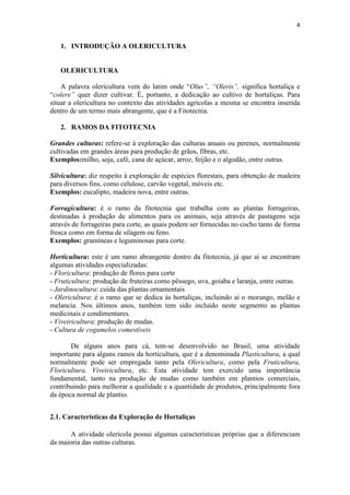 4
1. INTRODUÇÃO A OLERICULTURA
OLERICULTURA
A palavra olericultura vem do latim onde “Olus”, “Oleris”, significa hortaliça e
“colere” quer dizer cultivar. É, portanto, a dedicação ao cultivo de hortaliças. Para
situar a olericultura no contexto das atividades agrícolas a mesma se encontra inserida
dentro de um termo mais abrangente, que é a Fitotecnia.
2. RAMOS DA FITOTECNIA
Grandes culturas: refere-se à exploração das culturas anuais ou perenes, normalmente
cultivadas em grandes áreas para produção de grãos, fibras, etc.
Exemplos:milho, soja, café, cana de açúcar, arroz, feijão e o algodão, entre outras.
Silvicultura: diz respeito à exploração de espécies florestais, para obtenção de madeira
para diversos fins, como celulose, carvão vegetal, móveis etc.
Exemplos: eucalipto, madeira nova, entre outras.
Forragicultura: é o ramo da fitotecnia que trabalha com as plantas forrageiras,
destinadas à produção de alimentos para os animais, seja através de pastagens seja
através de forrageiras para corte, as quais podem ser fornecidas no cocho tanto de forma
fresca como em forma de silagem ou feno.
Exemplos: gramíneas e leguminosas para corte.
Horticultura: este é um ramo abrangente dentro da fitotecnia, já que aí se encontram
algumas atividades especializadas:
- Floricultura: produção de flores para corte
- Fruticultura: produção de fruteiras como pêssego, uva, goiaba e laranja, entre outras.
- Jardinocultura: cuida das plantas ornamentais
- Olericultura: é o ramo que se dedica às hortaliças, incluindo aí o morango, melão e
melancia. Nos últimos anos, também tem sido incluído neste segmento as plantas
medicinais e condimentares.
- Viveiricultura: produção de mudas.
- Cultura de cogumelos comestíveis
De alguns anos para cá, tem-se desenvolvido no Brasil, uma atividade
importante para alguns ramos da horticultura, que é a denominada Plasticultura, a qual
normalmente pode ser empregada tanto pela Olericultura, como pela Fruticultura,
Floricultura, Viveiricultura, etc. Esta atividade tem exercido uma importância
fundamental, tanto na produção de mudas como também em plantios comerciais,
contribuindo para melhorar a qualidade e a quantidade de produtos, principalmente fora
da época normal de plantio.
2.1. Características da Exploração de Hortaliças
A atividade olerícola possui algumas características próprias que a diferenciam
da maioria das outras culturas.
 