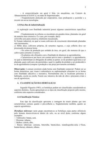 7
- A comercialização em geral é feita via atacadistas, em Centrais de
Abastecimento (CEASA’s), ou redes de Supermercados.
- Freqüentemente praticada por empresários, mais predisposto a assimilar e a
investir em novas tecnologias.
3.3.Para fins de industrialização
A exploração com finalidade industrial possui algumas características específicas
como:
- Freqüentemente as culturas se encontram em grandes áreas, plantadas em geral
de maneira mais extensiva. É o caso, por exemplo, da(o):
a) Ervilha seca para conserva, totalmente mecanizada;
b) Tomate industrial, no qual se usam cultivares de crescimento determinado plantadas
sem tutoramento;
c) Milho doce, cultivares próprias, de sementes rugosas, e cuja colheita deve ser
processada em poucas horas.
- Os custos de produção por unidade de área, em geral, são menores do que o
cultivo para consumo in natura.
- Os plantios são efetuados com a finalidade de abastecer as agroindústrias.
- Caracteriza-se por haver um contato prévio entre o produtor e a agroindústria,
no qual se determinam as obrigações de ambas as partes: as do produtor (qual área a ser
plantada, quais cultivares são permitidas e qual é o padrão do produto a ser produzido) e
as da agroindústria (comprar a produção a um preço previamente acordado).
Observação: é comum existirem ainda hortas sem finalidade comercial. Podem ser as
hortas domésticas, que visam à subsistência ou suplementação alimentar ou as hortas
com finalidade educativa e recreativa. Normalmente elas se localizam próximas à
habitação, escola ou creche. Fazem uso intensivo da mão de obra e procuram evitar o
uso de agrotóxicos.
4. CLASSIFICAÇÃO DAS HORTALIÇAS
Segundo Filgueira (1981), as hortaliças podem ser classificadas considerando-se
aspectos distintos. Assim apresentam-se os tipos de classificação proposto pelo mesmo,
conforme estes aspectos considerados:
4.1.Classificação Técnica:
Este tipo de classificação apresenta a vantagem de reunir plantas que tem
características comuns quanto à pós-colheita e, freqüentemente também, quanto ao
aspecto agronômico.
Hortaliças tuberosas: neste grupo encontram-se as hortaliças cujas partes utilizáveis
pelo homem desenvolvem-se dentro do solo, ou ao nível deste, conforme alguns
exemplos:
ata-doce, mandioquinha-salsa (=fiuza,
batata-baroa), rabanete, rábano.
 