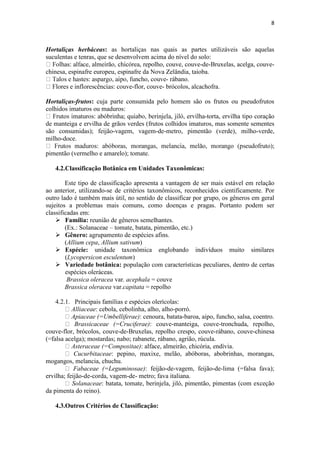8
Hortaliças herbáceas: as hortaliças nas quais as partes utilizáveis são aquelas
suculentas e tenras, que se desenvolvem acima do nível do solo:
repolho, couve, couve-de-Bruxelas, acelga, couve-
chinesa, espinafre europeu, espinafre da Nova Zelândia, taioba.
- rábano.
-flor, couve- brócolos, alcachofra.
Hortaliças-frutos: cuja parte consumida pelo homem são os frutos ou pseudofrutos
colhidos imaturos ou maduros:
-torta, ervilha tipo coração
de manteiga e ervilha de grãos verdes (frutos colhidos imaturos, mas somente sementes
são consumidas); feijão-vagem, vagem-de-metro, pimentão (verde), milho-verde,
milho-doce.
pimentão (vermelho e amarelo); tomate.
4.2.Classificação Botânica em Unidades Taxonômicas:
Este tipo de classificação apresenta a vantagem de ser mais estável em relação
ao anterior, utilizando-se de critérios taxonômicos, reconhecidos cientificamente. Por
outro lado é também mais útil, no sentido de classificar por grupo, os gêneros em geral
sujeitos a problemas mais comuns, como doenças e pragas. Portanto podem ser
classificadas em:
 Família: reunião de gêneros semelhantes.
(Ex.: Solanaceae – tomate, batata, pimentão, etc.)
 Gênero: agrupamento de espécies afins.
(Allium cepa, Allium sativum)
 Espécie: unidade taxonômica englobando indivíduos muito similares
(Lycopersicon esculentum)
 Variedade botânica: população com características peculiares, dentro de certas
espécies oleráceas.
Brassica oleracea var. acephala = couve
Brassica oleracea var.capitata = repolho
4.2.1. Principais famílias e espécies olerícolas:
Alliaceae: cebola, cebolinha, alho, alho-porró.
Apiaceae (=Umbelliferae): cenoura, batata-baroa, aipo, funcho, salsa, coentro.
Brassicaceae (=Cruciferae): couve-manteiga, couve-tronchuda, repolho,
couve-flor, brócolos, couve-de-Bruxelas, repolho crespo, couve-rábano, couve-chinesa
(=falsa acelga); mostardas; nabo; rabanete, rábano, agrião, rúcula.
Asteraceae (=Compositae): alface, almeirão, chicória, endívia.
Cucurbitaceae: pepino, maxixe, melão, abóboras, abobrinhas, morangas,
mogangos, melancia, chuchu.
Fabaceae (=Leguminosae): feijão-de-vagem, feijão-de-lima (=falsa fava);
ervilha; feijão-de-corda, vagem-de- metro; fava italiana.
Solanaceae: batata, tomate, berinjela, jiló, pimentão, pimentas (com exceção
da pimenta do reino).
4.3.Outros Critérios de Classificação:
 