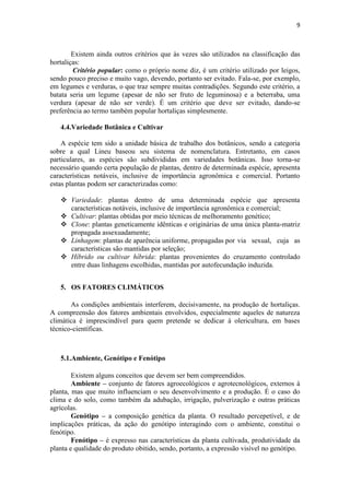 9
Existem ainda outros critérios que às vezes são utilizados na classificação das
hortaliças:
Critério popular: como o próprio nome diz, é um critério utilizado por leigos,
sendo pouco preciso e muito vago, devendo, portanto ser evitado. Fala-se, por exemplo,
em legumes e verduras, o que traz sempre muitas contradições. Segundo este critério, a
batata seria um legume (apesar de não ser fruto de leguminosa) e a beterraba, uma
verdura (apesar de não ser verde). É um critério que deve ser evitado, dando-se
preferência ao termo também popular hortaliças simplesmente.
4.4.Variedade Botânica e Cultivar
A espécie tem sido a unidade básica de trabalho dos botânicos, sendo a categoria
sobre a qual Lineu baseou seu sistema de nomenclatura. Entretanto, em casos
particulares, as espécies são subdivididas em variedades botânicas. Isso torna-se
necessário quando certa população de plantas, dentro de determinada espécie, apresenta
características notáveis, inclusive de importância agronômica e comercial. Portanto
estas plantas podem ser caracterizadas como:
 Variedade: plantas dentro de uma determinada espécie que apresenta
características notáveis, inclusive de importância agronômica e comercial;
 Cultivar: plantas obtidas por meio técnicas de melhoramento genético;
 Clone: plantas geneticamente idênticas e originárias de uma única planta-matriz
propagada assexuadamente;
 Linhagem: plantas de aparência uniforme, propagadas por via sexual, cuja as
características são mantidas por seleção;
 Híbrido ou cultivar híbrida: plantas provenientes do cruzamento controlado
entre duas linhagens escolhidas, mantidas por autofecundação induzida.
5. OS FATORES CLIMÁTICOS
As condições ambientais interferem, decisivamente, na produção de hortaliças.
A compreensão dos fatores ambientais envolvidos, especialmente aqueles de natureza
climática é imprescindível para quem pretende se dedicar à olericultura, em bases
técnico-científicas.
5.1.Ambiente, Genótipo e Fenótipo
Existem alguns conceitos que devem ser bem compreendidos.
Ambiente – conjunto de fatores agroecológicos e agrotecnológicos, externos à
planta, mas que muito influenciam o seu desenvolvimento e a produção. É o caso do
clima e do solo, como também da adubação, irrigação, pulverização e outras práticas
agrícolas.
Genótipo – a composição genética da planta. O resultado percepetível, e de
implicações práticas, da ação do genótipo interagindo com o ambiente, constitui o
fenótipo.
Fenótipo – é expresso nas características da planta cultivada, produtividade da
planta e qualidade do produto obitido, sendo, portanto, a expressão visível no genótipo.
 
