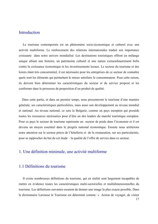Introduction

   Le tourisme contemporain est un phénomène socio-économique et culturel avec une
activité multiforme. Le renforcement des relations internationales traduit son importance
croissante dans notre univers mondialisé. Les destinations touristiques offrent un mélange
unique alliant une histoire, un patrimoine culturel et une nature extraordinairement belle
contre la croissance économique et les investissements locaux. Le secteur du tourisme et des
loisirs étant très concurrentiel, il est nécéssaire pour les entreprises de ce secteur de connaître
quels sont les éléments qui permettent le mieux satisfaire le consommateur. Pour cette raison,
ils doivent bien déterminer les caractéristiques du secteur et du service proposé et les
conformer dans le prossesus de proposition d’un produit de qualité.


  Dans cette partie, et dans un premier temps, nous presenteront le tourisme d’une manière
générale, ses caracteristiques particulières, mais aussi son developpement au niveau mondial
et national. Au niveau national, ce sera la Bulgarie, comme un pays européen qui possède
toutes les ressources nécéssaires pour d’être un des leaders du marché touristique européen.
Pour ce pays le secteur de tourisme représente un secteur de poids dans l’économie et il est
devenu un moyen essentiel dans le progrès national économique. Ensuite nous arrêterons
notre attention sur le secteur précis de l’hôtellerie et de la restauration, sur ses particularités,
pour se rapprocher du but de cet étude – la qualité de l’offre de service dans ce secteur.



1. Une définition minimale, une activité multiforme


1.1 Définitions du tourisme

   Il existe nombreuses définitions du tourisme, qui en réalité sont largement incapables de
mettre en évidence toutes les caractéristiques multi-sectorielles et multidimensionnelles du
tourisme. Les définitions suivantes essaient de donner une image la plus exacte possible. Dans
le dictionnaire Larousse le Tourisme est déterminé comme: « Action de voyager, de visiter
                                                                                      17
 