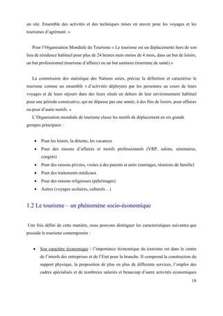 un site. Ensemble des activités et des techniques mises en œuvre pour les voyages et les
tourismes d’agrément. »


   Pour l’Organisation Mondiale du Tourisme « Le tourisme est un déplacements hors de son
lieu de résidence habituel pour plus de 24 heures mais moins de 4 mois, dans un but de loisirs,
un but professionnel (tourisme d’affaire) ou un but sanitaire (tourisme de santé) »


   La commission des statistique des Nations unies, précise la définition et caractérise le
tourisme comme un ensemble « d’activités déployées par les personnes au cours de leurs
voyages et de leurs séjours dans des lieux situés en dehors de leur environnement habituel
pour une période consécutive, qui ne dépasse pas une année, à des fins de loisirs, pour affaires
ou pour d’autre motifs. »
   L’Organisation mondiale de tourisme classe les motifs de déplacement en six grands
groupes principaux :


        Pour les loisirs, la détente, les vacances
        Pour des raisons d’affaires et motifs professionnels (VRP, salons, séminaires,
        congrès)
        Pour des raisons privées, visites à des parents et amis (mariages, réunions de famille)
        Pour des traitements médicaux
        Pour des raisons religieuses (pèlerinages)
        Autres (voyages scolaires, culturels…)


1.2 Le tourisme – un phénomène socio-économique


Une fois défini de cette manière, nous pouvons distinguer les caracteristiques suivantes que
possède le tourisme contemporain :


       Son caractère économique - l’importance économique du tourisme est dans le centre
       de l’interêt des entreprises et de l’Etat pour la branche. Il comprend la construction du
       support physique, la proposition de plus en plus de differents services, l’emploi des
       cadres spécialisés et de nombreux salariés et beaucoup d’autre activités economiques
                                                                                             18
 