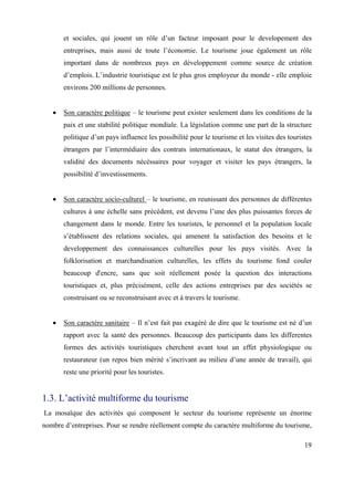 et sociales, qui jouent un rôle d’un facteur imposant pour le developement des
       entreprises, mais aussi de toute l’économie. Le tourisme joue également un rôle
       important dans de nombreux pays en développement comme source de création
       d’emplois. L’industrie touristique est le plus gros employeur du monde - elle emploie
       environs 200 millions de personnes.


       Son caractère politique – le tourisme peut exister seulement dans les conditions de la
       paix et une stabilité politique mondiale. La législation comme une part de la structure
       politique d’un pays influence les possibilité pour le tourisme et les visites des touristes
       étrangers par l’intermédiaire des contrats internationaux, le statut des étrangers, la
       validité des documents nécéssaires pour voyager et visiter les pays étrangers, la
       possibilité d’investissements.


       Son caractère socio-culturel – le tourisme, en reunissant des personnes de différentes
       cultures à une échelle sans précédent, est devenu l’une des plus puissantes forces de
       changement dans le monde. Entre les touristes, le personnel et la population locale
       s’établissent des relations sociales, qui amenent la satisfaction des besoins et le
       developpement des connaissances culturelles pour les pays visités. Avec la
       folklorisation et marchandisation culturelles, les effets du tourisme fond couler
       beaucoup d'encre, sans que soit réellement posée la question des interactions
       touristiques et, plus précisément, celle des actions entreprises par des sociétés se
       construisant ou se reconstruisant avec et à travers le tourisme.


       Son caractère sanitaire – Il n’est fait pas exagéré de dire que le tourisme est né d’un
       rapport avec la santé des personnes. Beaucoup des participants dans les differentes
       formes des activités touristiques cherchent avant tout un effet physiologique ou
       restaurateur (un repos bien mérité s’incrivant au milieu d’une année de travail), qui
       reste une priorité pour les touristes.


1.3. L’activité multiforme du tourisme
La mosaïque des activités qui composent le secteur du tourisme représente un énorme
nombre d’entreprises. Pour se rendre réellement compte du caractère multiforme du tourisme,

                                                                                               19
 
