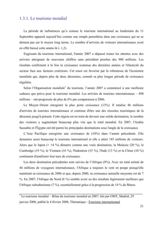 1.3.1. Le tourisme mondial

     La période de turbulences qu’a connue le tourisme international au lendemain du 11
Septembre apparaît aujourd’hui comme une simple parenthèse dans une croissance qui ne se
dément pas sur le moyen long terme. Le nombre d’arrivées de visiteurs internationaux avait
en effet baissé cette année-là (- 1,2).
     S'agissant du tourisme international, l'année 2007 a dépassé toutes les attentes avec des
arrivées atteignant de nouveaux chiffres sans précédent proches des 900 millions. Les
résultats confirment à la fois la croissance soutenue des dernières années et l'élasticité du
secteur face aux facteurs extérieurs. Cet essor est favorisé par la robustesse de l'économie
mondiale qui, depuis plus de deux décennies, connaît sa plus longue période de croissance
régulière.
     Selon l’Organisation mondiale1 du tourisme, l’année 2007 a commencé à une meilleure
cadence que prévu pour le tourisme mondial. Les arrivées de touristes internationaux – 898
millions – ont progressée de plus de 6% par comparaison à 2006.
     Le Moyen–Orient enregistre la plus porte croissance (13%). Il totalise 46 millions
d'arrivées de touristes internationaux et continue d'être une des réussites touristiques de la
décennie jusqu'à présent. Cette région est en train de devenir une solide destination, le nombre
des visiteurs y augmentant beaucoup plus vite que le total mondial. En 2007, l'Arabie
Saoudite et l'Égypte ont été parmi les principales destinations sous l'angle de la croissance.
     L’Asie Pacifique enregistre une croissance de (10%) dans l’année précedente. Elle
dynamise aussi beaucoup le tourisme international et elle a attiré 185 millions de visiteurs.
Alors que le Japon (+ 14 %) démarre comme une vraie destination, la Malaisie (20 %), le
Cambodge (19 %), le Vietnam (16 %), l'Indonésie (15 %), l'Inde (13 %) et la Chine (10 %)
continuent d'améliorer leur taux de croissance.
     Les deux destination précedentes sont suivies de l’Afrique (8%), Avec un total estimé de
44 millions de voyageurs internationaux, l'Afrique a toujours le vent en poupe puisqu'elle
maintient sa croissance de 2006 et que, depuis 2000, sa croissance annuelle moyenne est de 7
%. En 2007, l'Afrique du Nord (8 %) semble avoir eu des résultats légèrement meilleurs que
l'Afrique subsaharienne (7 %), essentiellement grâce à la progression de 14 % du Maroc.

1
    Le tourisme mondial – Bilan du tourisme mondial en 2007, fait par OMT, Madrid, 29
janvier 2008, publié le 4 février 2008, Thématique : Tourisme internationnal
                                                                                                 21
 