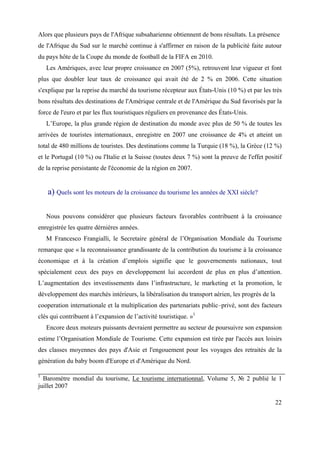 Alors que plusieurs pays de l'Afrique subsaharienne obtiennent de bons résultats. La présence
de l'Afrique du Sud sur le marché continue à s'affirmer en raison de la publicité faite autour
du pays hôte de la Coupe du monde de football de la FIFA en 2010.
    Les Amériques, avec leur propre croissance en 2007 (5%), retrouvent leur vigueur et font
plus que doubler leur taux de croissance qui avait été de 2 % en 2006. Cette situation
s'explique par la reprise du marché du tourisme récepteur aux États-Unis (10 %) et par les très
bons résultats des destinations de l'Amérique centrale et de l'Amérique du Sud favorisés par la
force de l'euro et par les flux touristiques réguliers en provenance des États-Unis.
    L’Europe, la plus grande région de destination du monde avec plus de 50 % de toutes les
arrivées de touristes internationaux, enregistre en 2007 une croissance de 4% et atteint un
total de 480 millions de touristes. Des destinations comme la Turquie (18 %), la Grèce (12 %)
et le Portugal (10 %) ou l'Italie et la Suisse (toutes deux 7 %) sont la preuve de l'effet positif
de la reprise persistante de l'économie de la région en 2007.


    a) Quels sont les moteurs de la croissance du tourisme les années de XXI siècle?

    Nous pouvons considérer que plusieurs facteurs favorables contribuent à la croissance
enregistrée les quatre dérnières années.
    M Francesco Frangialli, le Secretaire général de l’Organisation Mondiale du Tourisme
remarque que « la reconnaissance grandissante de la contribution du tourisme à la croissance
économique et à la création d’emplois signifie que le gouvernements nationaux, tout
spécialement ceux des pays en developpement lui accordent de plus en plus d’attention.
L’augmentation des investissements dans l’infrastructure, le marketing et la promotion, le
développement des marchés intérieurs, la libéralisation du transport aérien, les progrès de la
cooperation internationale et la multiplication des partenariats public–privé, sont des facteurs
clés qui contribuent à l’expansion de l’activité touristique. »1
    Encore deux moteurs puissants devraient permettre au secteur de poursuivre son expansion
estime l’Organisation Mondiale de Tourisme. Cette expansion est tirée par l'accès aux loisirs
des classes moyennes des pays d'Asie et l'engouement pour les voyages des retraités de la
génération du baby boom d'Europe et d'Amérique du Nord.

1
  Baromètre mondial du tourisme, Le tourisme internationnal, Volume 5, № 2 publié le 1
juillet 2007

                                                                                                 22
 