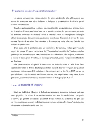 b) Quelles sont les perspectives pour le tourisme actuel ?

     Le secteur sait désormais mieux anticiper les chocs et répondre plus efficacement aux
crises, les voyageurs sont mieux informés et intègrent la préoccupation de sécurité parmi
d'autres considérations.
     Toutefois, cette capacité de résistance n'est pas illimitée: une pandémie de grippe aviaire
serait ainsi, un désastre pour le tourisme, car la première réaction des gouvernements, ce serait
de fermerles frontières ou interdire l'accès à certaines zones. Le changement climatique
affecte d'ores et déjà de nombreuses destinations touristiques: l'élévation du niveau des mers
menace l'avenir de certaines îles tropicales et le manque de neige pèse sur l'activité des
stations de sport d'hiver.
      D’un autre côté, la confiance dans les perspectives du tourisme, évaluée par l’enquête
auprès du groupe d’experts en tourisme de l’Organisation Mondiale du Tourisme est plus
grande qu’elle ne l’était depuis 2004, année record. En l'absence de crise majeure, le tourisme
a encore de beaux jours devant lui, au moins jusqu'en 2030, estime l'Organisation Mondiale
du Tourisme.
     « Le panorama reste très positif à court terme, en particulier dans le cadre d’une forte
économie mondiale et de taux de change qui restent incitatifs pour les voyageurs européens et
asiatiques » estime encore l’Organisation. « La croissance prévue de 4% en 2007, qui est en
peu inférieure à celle des années précédentes, coïncide avec les prévisions à long terme de nos
prévisions, qui table sur un taux de croissance annuel de 4,1% jusqu’en 2020 ».1


1.3.2. Le tourisme en Bulgarie

     Située au Sud-Est de l’Europe, la Bulgarie est considerée comme un joli pays, mais pas
assez populaire. Par contre il est confirmé comme une zone de stabilité dans cette partie
d’Europe, qui garantit une sécurité et confort de ses visiteurs. La différence des prix des
services touristiques proposés en Bulgarie par rapport des prix dans les lieux d’habitation des
visiteurs est vraiment favorable pour eux.



1
    Ibidem

                                                                                              23
 