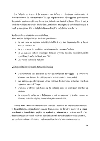 La Bulgarie se trouve à la rencontre des influences climatiques continentales et
méditerranéennes. Le climat et le relief du pays lui permettent de développer un grand nombre
de produits touristiques. Ils sont le tourisme balnéaire sur la côté de la mer Noire, le ski, le
tourisme culturel et historique (monastères), le tourisme de congrès, le tourisme écologique et
rural, le tourisme du SPA et de balnéothérapie, le golf et enfin le tourisme du vin.


Quels sont les avantages du tourisme bulgare :
Nous pouvons souligner encore des avantages comme :
       La mer Noire est avec une salinité très faible et avec des plages naturelles et larges
       avec du sable très fin
       Le pays propose des conditions parfaites pour des vacances d’enfants
       Ils y a déjà des stations touristiques bulgares avec une notoriété mondiale (Bansko
       pour l’hiver, La côte du Soleil pour l’été)
       Une cuisine nationale exellente


Quelles sont les inconvenients du tourisme bulgare


       L’infrastructure dans l’interieur du pays est faiblement dévéloppée – le service des
       aéroports, des douanes, les différents taxes pour le transport d’automobile
       Les technologies informatiques et les systèmes de réservation restent en retard par
       rapport au reste de l’Europe
       L’absence d’offices touristiques de la Bulgarie dans ses principaux marchés de
       touristes.
       La renommée « d’un pays balkanique » qui normalement et traduit comme un
       désordre, mauvaise higiène, instabilité et grande criminalité.


   Un des poins faible du tourisme bulgare, qui attire l’attention des spécialistes du branche
et devient le thème principal dans beaucoup de discussions ces dernières années est le niveau
insuffisant de la qualité des services en hôtellerie – restauration. « La raison pour la crise
de la qualité des services en hôtellerie–restauration est la forte absence des cadres qualifiés,
qui préfèrent émigrer à l’étranger. Le plus grand besoin de la branche maintenent est

                                                                                                   24
 