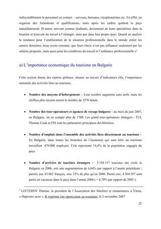 indiscutablement le personnel en contact – serveurs, barmans, réceptionnistes etc. En effet, on
organise des formations et qualifications, mais après les cadres quittent le pays
immédiatement. D’autres arrivent comme étudiants, deviennent de bons spécialistes dans la
branche et trouvent du travail à l’étranger, mais pas dans leur propre pays. Quand on analyse
la tendance pour l’amélioration de la situation proféssionnelle dans le monde entier les
années dernières, nous avons constaté, que leurs choix n’est pas influancé seulement par les
salaires proposés, mais aussi pour les conditions du travail et l’ambiance professionnelle »1



a) L’importance economique du tourisme en Bulgarie

Cette section donne des repères globaux, situant, au travers d’indicateurs clés, l’importance
nationale des activités liées au tourisme..


         Nombre des moyens d’hebergement – Leur nombre augmente sans arrêt, mais les
         chiffres plus recents notent le nombre de 3276 hôtels.


         Nombre des tour-opérateurs et agences de voyage bulgares – au mois de juin 2007,
         en Bulgarie, on en compte plus de 1700. Les grand tour-opérateurs étrangers : TUI,
         Thomas Cook et ITS sont les partenaires principaux des hôteliers.


         Nombre d’emplois dans l’ensemble des activités liées directement au tourisme –
         En Bulgarie, dans toutes les branches de l’économie qui sont liées au tourisme
         travaillent 470 000 employés. Cela represente 14,4% de la population engagée du
         pays.


         Nombre d’arrivées de touristes étrangers -          5 158 117 touristes ont visité la
         Bulgarie en 2006, soit une augmentation de 6,64% par rapport à l’année précédente ;
         parmis eux 83 062 français, sois 12% de plus qu’en 2006. Parmi eux, 4 364 557 sont
         partis en vacances dans le pays dans l’année 2006 ( + 6,70% par rapport de 2005 ).

1
    LEFTEROV Dimitar, le president de l’Association des hôteliers et restaurateurs à Varna,
« Народно дело », В туризма сме принудени да плащаме, le 2 novembre 2007

                                                                                                25
 