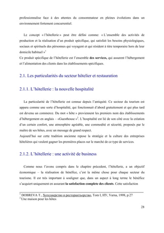 professionnalise face à des attentes du consommateur en pleines évolutions dans un
environnement fortement concurrentiel.


     Le concept « l’hôtellerie » peut être défini comme: « L’ensemble des activités de
production et la réalisation d’un produit spécifique, qui satisfait les besoins physiologiques,
sociaux et spirituels des pérsonnes qui voyagent et qui résident à titre temporaire hors de leur
domicile habituel »1
Ce produit spécifique de l’hôtellerie est l’ensemble des services, qui assurent l’hébergement
et l’alimentation des clients dans les établissements spécifiques.


2.1. Les particularités du secteur hôtelier et restauration


2.1.1. L’hôtellerie : la nouvelle hospitalité

     La particularité de l’hôtellerie est connue depuis l’antiquité. Ce secteur du tourism est
apparu comme une sorte d’hospitalité, qui fonctionnait d’abord gratuitement et qui plus tard
est devenu un commerce. Du mot « hôte » proviennent les premiers nom des établissements
d’hébergement en anglais – «Guesthouse »2. L’hospitalité est lié de son côté avec la création
d’un certain confort, une atmosphère agréable, une commodité et sécurité, proposés par le
maître de ses hôtes, avec un message de grand respect.
Aujourd’hui sur cette tradition ancienne repose la stratégie et la culture des entreprises
hôtelières qui veulent gagner les premières places sur le marché de ce type de services.


2.1.2. L’hôtellerie : une activité de business

     Comme nous l’avons compris dans le chapitre précedent, l’hôtellerie, a un objectif
économique – la réalisation de bénéfice, c’est la même chose pour chaque secteur du
tourisme. Il est très important à souligner que, dans un aspect à long terme le bénéfice
s’acquiert uniquement en assurant la satisfaction complete des clients. Cette satisfaction

1
    DOBREVA T., Хотелиерство и ресторантъорство, Тоm I, ИУ, Varna, 1998, p.27
2
    Une maison pour les hôtes

                                                                                             28
 